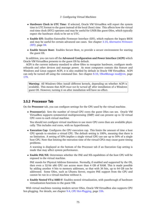 3 Configuring Virtual Machines
• Hardware Clock in UTC Time: If selected, Oracle VM VirtualBox will report the system
time in UTC format to the guest instead of the local (host) time. This affects how the virtual
real-time clock (RTC) operates and may be useful for UNIX-like guest OSes, which typically
expect the hardware clock to be set to UTC.
• Enable EFI: Enables Extensible Firmware Interface (EFI), which replaces the legacy BIOS
and may be useful for certain advanced use cases. See chapter 3.14, Alternative Firmware
(EFI), page 84.
• Enable Secure Boot: Enables Secure Boot, to provide a secure environment for starting
the guest OS.
In addition, you can turn off the Advanced Configuration and Power Interface (ACPI) which
Oracle VM VirtualBox presents to the guest OS by default.
ACPI is the current industry standard to allow OSes to recognize hardware, configure moth-
erboards and other devices and manage power. As most computers contain this feature and
Windows and Linux support ACPI, it is also enabled by default in Oracle VM VirtualBox. ACPI
can only be turned off using the command line. See chapter 8.10, VBoxManage modifyvm, page
179.
Warning: All Windows OSes install different kernels, depending on whether ACPI is
available. This means that ACPI must not be turned off after installation of a Windows
guest OS. However, turning it on after installation will have no effect.
3.5.2 Processor Tab
On the Processor tab, you can configure settings for the CPU used by the virtual machine.
• Processor(s): Sets the number of virtual CPU cores the guest OSes can see. Oracle VM
VirtualBox supports symmetrical multiprocessing (SMP) and can present up to 32 virtual
CPU cores to each virtual machine.
You should not configure virtual machines to use more CPU cores than are available physi-
cally. This includes real cores, with no hyperthreads.
• Execution Cap: Configures the CPU execution cap. This limits the amount of time a host
CPU spends to emulate a virtual CPU. The default setting is 100%, meaning that there is
no limitation. A setting of 50% implies a single virtual CPU can use up to 50% of a single
host CPU. Note that limiting the execution time of the virtual CPUs may cause guest timing
problems.
A warning is displayed at the bottom of the Processor tab if an Execution Cap setting is
made that may affect system performance.
• Enable PAE/NX: Determines whether the PAE and NX capabilities of the host CPU will be
exposed to the virtual machine.
PAE stands for Physical Address Extension. Normally, if enabled and supported by the OS,
then even a 32-bit x86 CPU can access more than 4 GB of RAM. This is made possible
by adding another 4 bits to memory addresses, so that with 36 bits, up to 64 GB can be
addressed. Some OSes, such as Ubuntu Server, require PAE support from the CPU and
cannot be run in a virtual machine without it.
• Enable Nested VT-x/AMD-V: Enables nested virtualization, with passthrough of hardware
virtualization functions to the guest VM.
With virtual machines running modern server OSes, Oracle VM VirtualBox also supports CPU
hot-plugging. For details, see chapter 9.4, CPU Hot-Plugging, page 336.
75
 