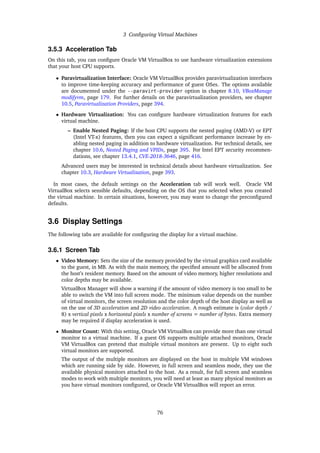 3 Configuring Virtual Machines
3.5.3 Acceleration Tab
On this tab, you can configure Oracle VM VirtualBox to use hardware virtualization extensions
that your host CPU supports.
• Paravirtualization Interface: Oracle VM VirtualBox provides paravirtualization interfaces
to improve time-keeping accuracy and performance of guest OSes. The options available
are documented under the --paravirt-provider option in chapter 8.10, VBoxManage
modifyvm, page 179. For further details on the paravirtualization providers, see chapter
10.5, Paravirtualization Providers, page 394.
• Hardware Virtualization: You can configure hardware virtualization features for each
virtual machine.
– Enable Nested Paging: If the host CPU supports the nested paging (AMD-V) or EPT
(Intel VT-x) features, then you can expect a significant performance increase by en-
abling nested paging in addition to hardware virtualization. For technical details, see
chapter 10.6, Nested Paging and VPIDs, page 395. For Intel EPT security recommen-
dations, see chapter 13.4.1, CVE-2018-3646, page 416.
Advanced users may be interested in technical details about hardware virtualization. See
chapter 10.3, Hardware Virtualization, page 393.
In most cases, the default settings on the Acceleration tab will work well. Oracle VM
VirtualBox selects sensible defaults, depending on the OS that you selected when you created
the virtual machine. In certain situations, however, you may want to change the preconfigured
defaults.
3.6 Display Settings
The following tabs are available for configuring the display for a virtual machine.
3.6.1 Screen Tab
• Video Memory: Sets the size of the memory provided by the virtual graphics card available
to the guest, in MB. As with the main memory, the specified amount will be allocated from
the host’s resident memory. Based on the amount of video memory, higher resolutions and
color depths may be available.
VirtualBox Manager will show a warning if the amount of video memory is too small to be
able to switch the VM into full screen mode. The minimum value depends on the number
of virtual monitors, the screen resolution and the color depth of the host display as well as
on the use of 3D acceleration and 2D video acceleration. A rough estimate is (color depth /
8) x vertical pixels x horizontal pixels x number of screens = number of bytes. Extra memory
may be required if display acceleration is used.
• Monitor Count: With this setting, Oracle VM VirtualBox can provide more than one virtual
monitor to a virtual machine. If a guest OS supports multiple attached monitors, Oracle
VM VirtualBox can pretend that multiple virtual monitors are present. Up to eight such
virtual monitors are supported.
The output of the multiple monitors are displayed on the host in multiple VM windows
which are running side by side. However, in full screen and seamless mode, they use the
available physical monitors attached to the host. As a result, for full screen and seamless
modes to work with multiple monitors, you will need at least as many physical monitors as
you have virtual monitors configured, or Oracle VM VirtualBox will report an error.
76
 