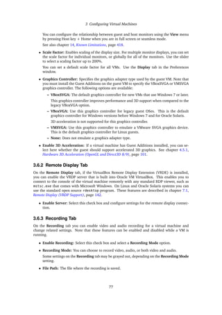3 Configuring Virtual Machines
You can configure the relationship between guest and host monitors using the View menu
by pressing Host key + Home when you are in full screen or seamless mode.
See also chapter 14, Known Limitations, page 418.
• Scale Factor: Enables scaling of the display size. For multiple monitor displays, you can set
the scale factor for individual monitors, or globally for all of the monitors. Use the slider
to select a scaling factor up to 200%.
You can set a default scale factor for all VMs. Use the Display tab in the Preferences
window.
• Graphics Controller: Specifies the graphics adapter type used by the guest VM. Note that
you must install the Guest Additions on the guest VM to specify the VBoxSVGA or VMSVGA
graphics controller. The following options are available:
– VBoxSVGA: The default graphics controller for new VMs that use Windows 7 or later.
This graphics controller improves performance and 3D support when compared to the
legacy VBoxVGA option.
– VBoxVGA: Use this graphics controller for legacy guest OSes. This is the default
graphics controller for Windows versions before Windows 7 and for Oracle Solaris.
3D acceleration is not supported for this graphics controller.
– VMSVGA: Use this graphics controller to emulate a VMware SVGA graphics device.
This is the default graphics controller for Linux guests.
– None: Does not emulate a graphics adapter type.
• Enable 3D Acceleration: If a virtual machine has Guest Additions installed, you can se-
lect here whether the guest should support accelerated 3D graphics. See chapter 4.5.1,
Hardware 3D Acceleration (OpenGL and Direct3D 8/9), page 101.
3.6.2 Remote Display Tab
On the Remote Display tab, if the VirtualBox Remote Display Extension (VRDE) is installed,
you can enable the VRDP server that is built into Oracle VM VirtualBox. This enables you to
connect to the console of the virtual machine remotely with any standard RDP viewer, such as
mstsc.exe that comes with Microsoft Windows. On Linux and Oracle Solaris systems you can
use the standard open source rdesktop program. These features are described in chapter 7.1,
Remote Display (VRDP Support), page 142.
• Enable Server: Select this check box and configure settings for the remote display connec-
tion.
3.6.3 Recording Tab
On the Recording tab you can enable video and audio recording for a virtual machine and
change related settings. Note that these features can be enabled and disabled while a VM is
running.
• Enable Recording: Select this check box and select a Recording Mode option.
• Recording Mode: You can choose to record video, audio, or both video and audio.
Some settings on the Recording tab may be grayed out, depending on the Recording Mode
setting.
• File Path: The file where the recording is saved.
77
 
