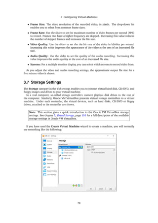 3 Configuring Virtual Machines
• Frame Size: The video resolution of the recorded video, in pixels. The drop-down list
enables you to select from common frame sizes.
• Frame Rate: Use the slider to set the maximum number of video frames per second (FPS)
to record. Frames that have a higher frequency are skipped. Increasing this value reduces
the number of skipped frames and increases the file size.
• Video Quality: Use the slider to set the the bit rate of the video in kilobits per second.
Increasing this value improves the appearance of the video at the cost of an increased file
size.
• Audio Quality: Use the slider to set the quality of the audio recording. Increasing this
value improves the audio quality at the cost of an increased file size.
• Screens: For a multiple monitor display, you can select which screens to record video from.
As you adjust the video and audio recording settings, the approximate output file size for a
five minute video is shown.
3.7 Storage Settings
The Storage category in the VM settings enables you to connect virtual hard disk, CD/DVD, and
floppy images and drives to your virtual machine.
In a real computer, so-called storage controllers connect physical disk drives to the rest of
the computer. Similarly, Oracle VM VirtualBox presents virtual storage controllers to a virtual
machine. Under each controller, the virtual devices, such as hard disks, CD/DVD or floppy
drives, attached to the controller are shown.
Note: This section gives a quick introduction to the Oracle VM VirtualBox storage
settings. See chapter 5, Virtual Storage, page 110 for a full description of the available
storage settings in Oracle VM VirtualBox.
If you have used the Create Virtual Machine wizard to create a machine, you will normally
see something like the following:
78
 