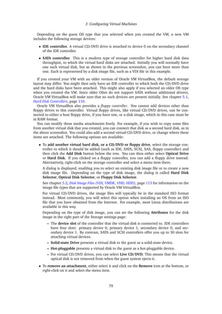 3 Configuring Virtual Machines
Depending on the guest OS type that you selected when you created the VM, a new VM
includes the following storage devices:
• IDE controller. A virtual CD/DVD drive is attached to device 0 on the secondary channel
of the IDE controller.
• SATA controller. This is a modern type of storage controller for higher hard disk data
throughput, to which the virtual hard disks are attached. Initially you will normally have
one such virtual disk, but as shown in the previous screenshot, you can have more than
one. Each is represented by a disk image file, such as a VDI file in this example.
If you created your VM with an older version of Oracle VM VirtualBox, the default storage
layout may differ. You might then only have an IDE controller to which both the CD/DVD drive
and the hard disks have been attached. This might also apply if you selected an older OS type
when you created the VM. Since older OSes do not support SATA without additional drivers,
Oracle VM VirtualBox will make sure that no such devices are present initially. See chapter 5.1,
Hard Disk Controllers, page 110.
Oracle VM VirtualBox also provides a floppy controller. You cannot add devices other than
floppy drives to this controller. Virtual floppy drives, like virtual CD/DVD drives, can be con-
nected to either a host floppy drive, if you have one, or a disk image, which in this case must be
in RAW format.
You can modify these media attachments freely. For example, if you wish to copy some files
from another virtual disk that you created, you can connect that disk as a second hard disk, as in
the above screenshot. You could also add a second virtual CD/DVD drive, or change where these
items are attached. The following options are available:
• To add another virtual hard disk, or a CD/DVD or floppy drive, select the storage con-
troller to which it should be added (such as IDE, SATA, SCSI, SAS, floppy controller) and
then click the Add Disk button below the tree. You can then either select Optical Drive
or Hard Disk. If you clicked on a floppy controller, you can add a floppy drive instead.
Alternatively, right-click on the storage controller and select a menu item there.
A dialog is displayed, enabling you to select an existing disk image file or to create a new
disk image file. Depending on the type of disk image, the dialog is called Hard Disk
Selector, Optical Disk Selector, or Floppy Disk Selector.
See chapter 5.2, Disk Image Files (VDI, VMDK, VHD, HDD), page 113 for information on the
image file types that are supported by Oracle VM VirtualBox.
For virtual CD/DVD drives, the image files will typically be in the standard ISO format
instead. Most commonly, you will select this option when installing an OS from an ISO
file that you have obtained from the Internet. For example, most Linux distributions are
available in this way.
Depending on the type of disk image, you can set the following Attributes for the disk
image in the right part of the Storage settings page:
– The device slot of the controller that the virtual disk is connected to. IDE controllers
have four slots: primary device 0, primary device 1, secondary device 0, and sec-
ondary device 1. By contrast, SATA and SCSI controllers offer you up to 30 slots for
attaching virtual devices.
– Solid-state Drive presents a virtual disk to the guest as a solid-state device.
– Hot-pluggable presents a virtual disk to the guest as a hot-pluggable device.
– For virtual CD/DVD drives, you can select Live CD/DVD. This means that the virtual
optical disk is not removed from when the guest system ejects it.
• To remove an attachment, either select it and click on the Remove icon at the bottom, or
right-click on it and select the menu item.
79
 