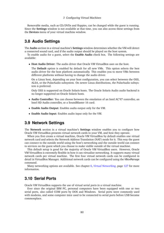 3 Configuring Virtual Machines
Removable media, such as CD/DVDs and floppies, can be changed while the guest is running.
Since the Settings window is not available at that time, you can also access these settings from
the Devices menu of your virtual machine window.
3.8 Audio Settings
The Audio section in a virtual machine’s Settings window determines whether the VM will detect
a connected sound card, and if the audio output should be played on the host system.
To enable audio for a guest, select the Enable Audio check box. The following settings are
available:
• Host Audio Driver: The audio driver that Oracle VM VirtualBox uses on the host.
The Default option is enabled by default for all new VMs. This option selects the best
audio driver for the host platform automatically. This enables you to move VMs between
different platforms without having to change the audio driver.
On a Linux host, depending on your host configuration, you can select between the OSS,
ALSA, or the PulseAudio subsystem. On newer Linux distributions, the PulseAudio subsys-
tem is preferred.
Only OSS is supported on Oracle Solaris hosts. The Oracle Solaris Audio audio backend is
no longer supported on Oracle Solaris hosts.
• Audio Controller: You can choose between the emulation of an Intel AC’97 controller, an
Intel HD Audio controller, or a SoundBlaster 16 card.
• Enable Audio Output: Enables audio output only for the VM.
• Enable Audio Input: Enables audio input only for the VM.
3.9 Network Settings
The Network section in a virtual machine’s Settings window enables you to configure how
Oracle VM VirtualBox presents virtual network cards to your VM, and how they operate.
When you first create a virtual machine, Oracle VM VirtualBox by default enables one virtual
network card and selects the Network Address Translation (NAT) mode for it. This way the guest
can connect to the outside world using the host’s networking and the outside world can connect
to services on the guest which you choose to make visible outside of the virtual machine.
This default setup is good for the majority of Oracle VM VirtualBox users. However, Oracle
VM VirtualBox is extremely flexible in how it can virtualize networking. It supports many virtual
network cards per virtual machine. The first four virtual network cards can be configured in
detail in VirtualBox Manager. Additional network cards can be configured using the VBoxManage
command.
Many networking options are available. See chapter 6, Virtual Networking, page 127 for more
information.
3.10 Serial Ports
Oracle VM VirtualBox supports the use of virtual serial ports in a virtual machine.
Ever since the original IBM PC, personal computers have been equipped with one or two
serial ports, also called COM ports by DOS and Windows. Serial ports were commonly used
with modems, and some computer mice used to be connected to serial ports before USB became
commonplace.
80
 