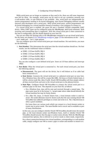 3 Configuring Virtual Machines
While serial ports are no longer as common as they used to be, there are still some important
uses left for them. For example, serial ports can be used to set up a primitive network over
a null-modem cable, in case Ethernet is not available. Also, serial ports are indispensable for
system programmers needing to do kernel debugging, since kernel debugging software usually
interacts with developers over a serial port. With virtual serial ports, system programmers can
do kernel debugging on a virtual machine instead of needing a real computer to connect to.
If a virtual serial port is enabled, the guest OS sees a standard 16550A compatible UART
device. Other UART types can be configured using the VBoxManage modifyvm command. Both
receiving and transmitting data is supported. How this virtual serial port is then connected to
the host is configurable, and the details depend on your host OS.
You can use either the Settings tabs or the VBoxManage command to set up virtual serial ports.
For the latter, see chapter 8.10, VBoxManage modifyvm, page 179 for information on the --uart,
--uart-mode and --uart-type options.
You can configure up to four virtual serial ports per virtual machine. For each device, you must
set the following:
1. Port Number: This determines the serial port that the virtual machine should see. For best
results, use the traditional values as follows:
• COM1: I/O base 0x3F8, IRQ 4
• COM2: I/O base 0x2F8, IRQ 3
• COM3: I/O base 0x3E8, IRQ 4
• COM4: I/O base 0x2E8, IRQ 3
You can also configure a user-defined serial port. Enter an I/O base address and interrupt
(IRQ).
2. Port Mode: What the virtual port is connected to. For each virtual serial port, you have
the following options:
• Disconnected: The guest will see the device, but it will behave as if no cable had
been connected to it.
• Host Device: Connects the virtual serial port to a physical serial port on your host.
On a Windows host, this will be a name like COM1. On Linux or Oracle Solaris hosts, it
will be a device node like /dev/ttyS0. Oracle VM VirtualBox will then simply redirect
all data received from and sent to the virtual serial port to the physical device.
• Host Pipe: Configure Oracle VM VirtualBox to connect the virtual serial port to a
software pipe on the host. This depends on your host OS, as follows:
– On a Windows host, data will be sent and received through a named pipe. The
pipe name must be in the format .pipename where name should identify the
virtual machine but may be freely chosen.
– On a Mac OS, Linux, or Oracle Solaris host, a local domain socket is used in-
stead. The socket filename must be chosen such that the user running Oracle VM
VirtualBox has sufficient privileges to create and write to it. The /tmp directory is
often a good candidate.
On Linux there are various tools which can connect to a local domain socket or
create one in server mode. The most flexible tool is socat and is available as part
of many distributions.
In this case, you can configure whether Oracle VM VirtualBox should create the named
pipe, or the local domain socket non-Windows hosts, itself or whether Oracle VM
VirtualBox should assume that the pipe or socket exists already. With the VBoxManage
command-line options, this is referred to as server mode or client mode, respectively.
For a direct connection between two virtual machines, corresponding to a null-modem
cable, simply configure one VM to create a pipe or socket and another to attach to it.
81
 