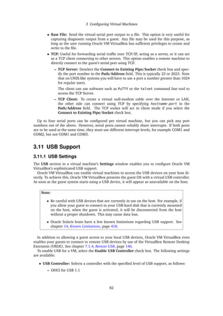 3 Configuring Virtual Machines
• Raw File: Send the virtual serial port output to a file. This option is very useful for
capturing diagnostic output from a guest. Any file may be used for this purpose, as
long as the user running Oracle VM VirtualBox has sufficient privileges to create and
write to the file.
• TCP: Useful for forwarding serial traffic over TCP/IP, acting as a server, or it can act
as a TCP client connecting to other servers. This option enables a remote machine to
directly connect to the guest’s serial port using TCP.
– TCP Server: Deselect the Connect to Existing Pipe/Socket check box and spec-
ify the port number in the Path/Address field. This is typically 23 or 2023. Note
that on UNIX-like systems you will have to use a port a number greater than 1024
for regular users.
The client can use software such as PuTTY or the telnet command line tool to
access the TCP Server.
– TCP Client: To create a virtual null-modem cable over the Internet or LAN,
the other side can connect using TCP by specifying hostname:port in the
Path/Address field. The TCP socket will act in client mode if you select the
Connect to Existing Pipe/Socket check box.
Up to four serial ports can be configured per virtual machine, but you can pick any port
numbers out of the above. However, serial ports cannot reliably share interrupts. If both ports
are to be used at the same time, they must use different interrupt levels, for example COM1 and
COM2, but not COM1 and COM3.
3.11 USB Support
3.11.1 USB Settings
The USB section in a virtual machine’s Settings window enables you to configure Oracle VM
VirtualBox’s sophisticated USB support.
Oracle VM VirtualBox can enable virtual machines to access the USB devices on your host di-
rectly. To achieve this, Oracle VM VirtualBox presents the guest OS with a virtual USB controller.
As soon as the guest system starts using a USB device, it will appear as unavailable on the host.
Note:
• Be careful with USB devices that are currently in use on the host. For example, if
you allow your guest to connect to your USB hard disk that is currently mounted
on the host, when the guest is activated, it will be disconnected from the host
without a proper shutdown. This may cause data loss.
• Oracle Solaris hosts have a few known limitations regarding USB support. See
chapter 14, Known Limitations, page 418.
In addition to allowing a guest access to your local USB devices, Oracle VM VirtualBox even
enables your guests to connect to remote USB devices by use of the VirtualBox Remote Desktop
Extension (VRDE). See chapter 7.1.4, Remote USB, page 146.
To enable USB for a VM, select the Enable USB Controller check box. The following settings
are available:
• USB Controller: Selects a controller with the specified level of USB support, as follows:
– OHCI for USB 1.1
82
 