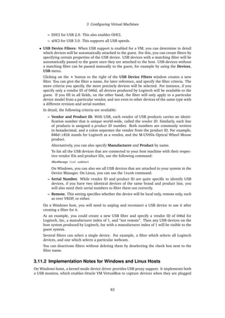 3 Configuring Virtual Machines
– EHCI for USB 2.0. This also enables OHCI.
– xHCI for USB 3.0. This supports all USB speeds.
• USB Device Filters: When USB support is enabled for a VM, you can determine in detail
which devices will be automatically attached to the guest. For this, you can create filters by
specifying certain properties of the USB device. USB devices with a matching filter will be
automatically passed to the guest once they are attached to the host. USB devices without
a matching filter can be passed manually to the guest, for example by using the Devices,
USB menu.
Clicking on the + button to the right of the USB Device Filters window creates a new
filter. You can give the filter a name, for later reference, and specify the filter criteria. The
more criteria you specify, the more precisely devices will be selected. For instance, if you
specify only a vendor ID of 046d, all devices produced by Logitech will be available to the
guest. If you fill in all fields, on the other hand, the filter will only apply to a particular
device model from a particular vendor, and not even to other devices of the same type with
a different revision and serial number.
In detail, the following criteria are available:
– Vendor and Product ID. With USB, each vendor of USB products carries an identi-
fication number that is unique world-wide, called the vendor ID. Similarly, each line
of products is assigned a product ID number. Both numbers are commonly written
in hexadecimal, and a colon separates the vendor from the product ID. For example,
046d:c016 stands for Logitech as a vendor, and the M-UV69a Optical Wheel Mouse
product.
Alternatively, you can also specify Manufacturer and Product by name.
To list all the USB devices that are connected to your host machine with their respec-
tive vendor IDs and product IDs, use the following command:
VBoxManage list usbhost
On Windows, you can also see all USB devices that are attached to your system in the
Device Manager. On Linux, you can use the lsusb command.
– Serial Number. While vendor ID and product ID are quite specific to identify USB
devices, if you have two identical devices of the same brand and product line, you
will also need their serial numbers to filter them out correctly.
– Remote. This setting specifies whether the device will be local only, remote only, such
as over VRDP, or either.
On a Windows host, you will need to unplug and reconnect a USB device to use it after
creating a filter for it.
As an example, you could create a new USB filter and specify a vendor ID of 046d for
Logitech, Inc, a manufacturer index of 1, and “not remote”. Then any USB devices on the
host system produced by Logitech, Inc with a manufacturer index of 1 will be visible to the
guest system.
Several filters can select a single device. For example, a filter which selects all Logitech
devices, and one which selects a particular webcam.
You can deactivate filters without deleting them by deselecting the check box next to the
filter name.
3.11.2 Implementation Notes for Windows and Linux Hosts
On Windows hosts, a kernel mode device driver provides USB proxy support. It implements both
a USB monitor, which enables Oracle VM VirtualBox to capture devices when they are plugged
83
 