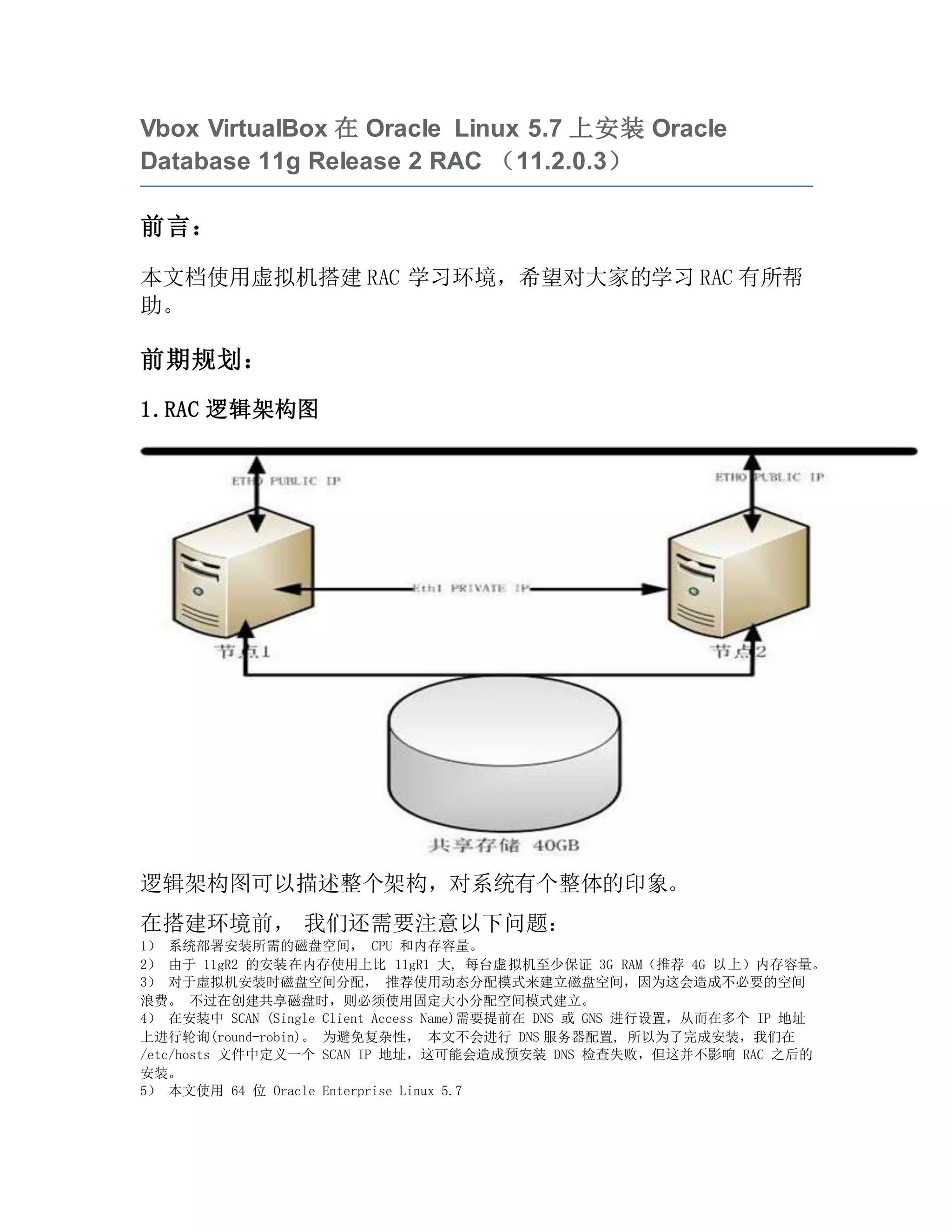 Vbox VirtualBox 在 Oracle Linux 5.7 上安装 Oracle
Database 11g Release 2 RAC （11.2.0.3）
前言：
本文档使用虚拟机搭建 RAC 学习环境，希望对大家的学习 RAC 有所帮
助。
前期规划：
1.RAC 逻辑架构图
逻辑架构图可以描述整个架构，对系统有个整体的印象。
在搭建环境前， 我们还需要注意以下问题：
1） 系统部署安装所需的磁盘空间， CPU 和内存容量。
2） 由于 11gR2 的安装在内存使用上比 11gR1 大, 每台虚拟机至少保证 3G RAM（推荐 4G 以上）内存容量。
3） 对于虚拟机安装时磁盘空间分配， 推荐使用动态分配模式来建立磁盘空间，因为这会造成不必要的空间
浪费。 不过在创建共享磁盘时，则必须使用固定大小分配空间模式建立。
4） 在安装中 SCAN (Single Client Access Name)需要提前在 DNS 或 GNS 进行设置，从而在多个 IP 地址
上进行轮询(round-robin)。 为避免复杂性， 本文不会进行 DNS 服务器配置, 所以为了完成安装，我们在
/etc/hosts 文件中定义一个 SCAN IP 地址，这可能会造成预安装 DNS 检查失败，但这并不影响 RAC 之后的
安装。
5） 本文使用 64 位 Oracle Enterprise Linux 5.7
 