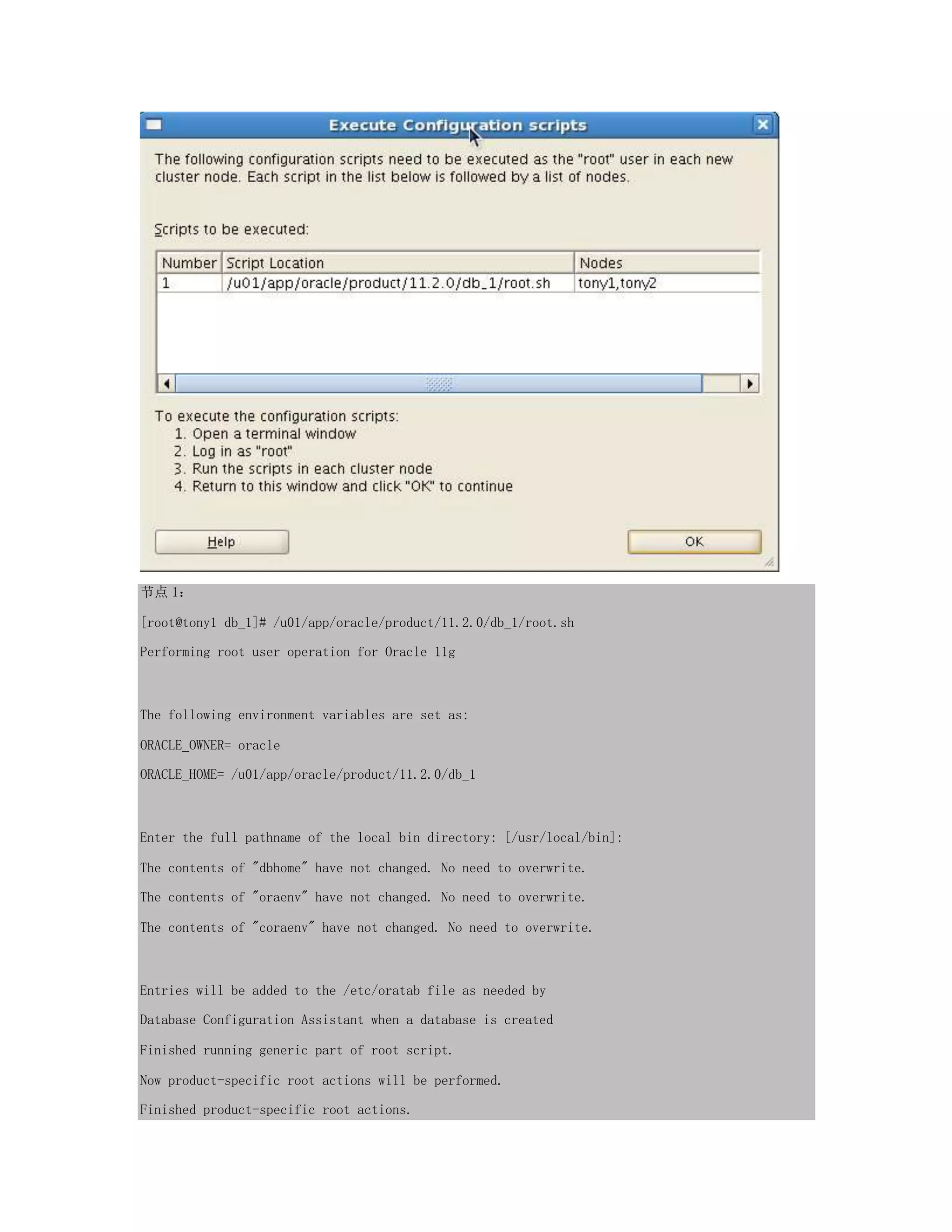 节点 1：
[root@tony1 db_1]# /u01/app/oracle/product/11.2.0/db_1/root.sh
Performing root user operation for Oracle 11g
The following environment variables are set as:
ORACLE_OWNER= oracle
ORACLE_HOME= /u01/app/oracle/product/11.2.0/db_1
Enter the full pathname of the local bin directory: [/usr/local/bin]:
The contents of "dbhome" have not changed. No need to overwrite.
The contents of "oraenv" have not changed. No need to overwrite.
The contents of "coraenv" have not changed. No need to overwrite.
Entries will be added to the /etc/oratab file as needed by
Database Configuration Assistant when a database is created
Finished running generic part of root script.
Now product-specific root actions will be performed.
Finished product-specific root actions.
 