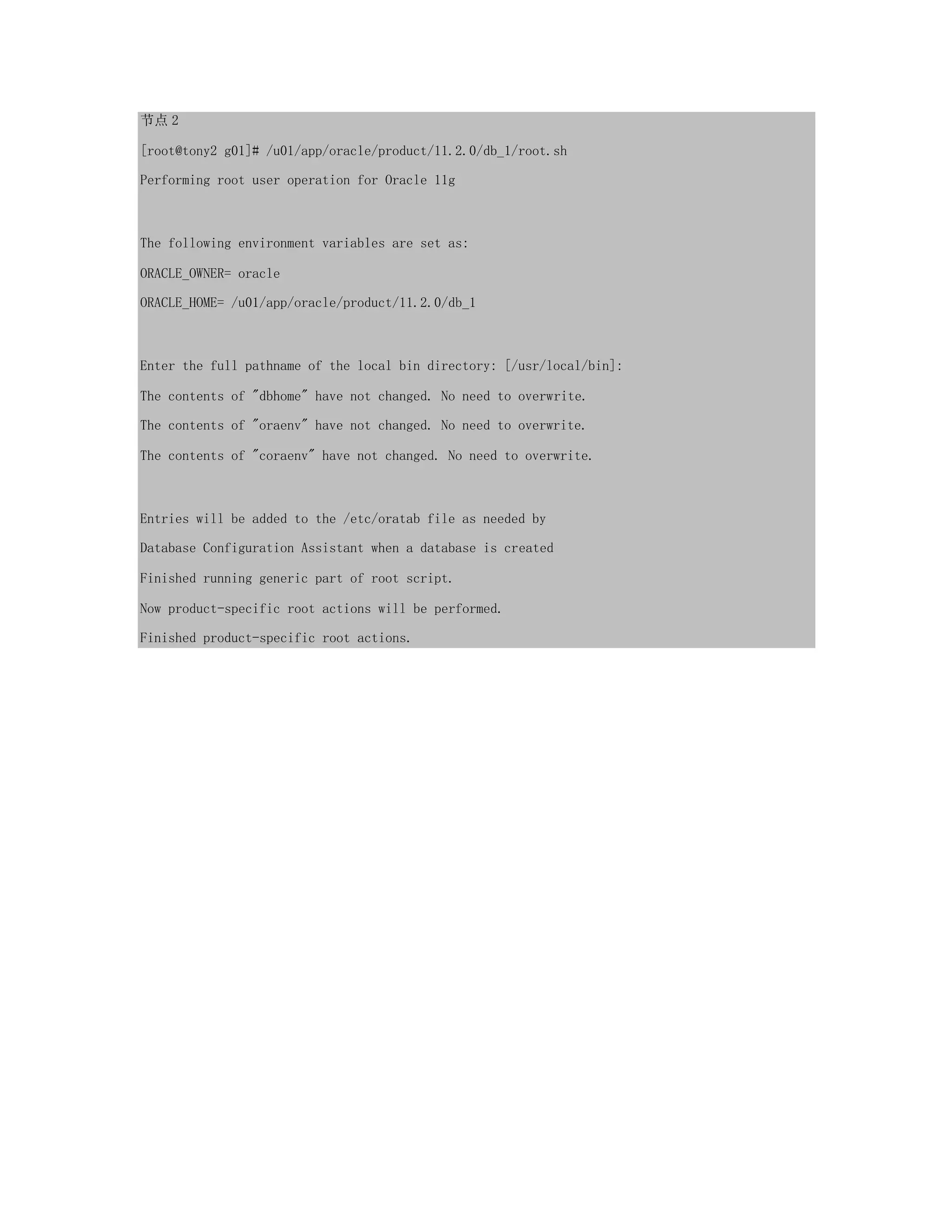 节点 2
[root@tony2 g01]# /u01/app/oracle/product/11.2.0/db_1/root.sh
Performing root user operation for Oracle 11g
The following environment variables are set as:
ORACLE_OWNER= oracle
ORACLE_HOME= /u01/app/oracle/product/11.2.0/db_1
Enter the full pathname of the local bin directory: [/usr/local/bin]:
The contents of "dbhome" have not changed. No need to overwrite.
The contents of "oraenv" have not changed. No need to overwrite.
The contents of "coraenv" have not changed. No need to overwrite.
Entries will be added to the /etc/oratab file as needed by
Database Configuration Assistant when a database is created
Finished running generic part of root script.
Now product-specific root actions will be performed.
Finished product-specific root actions.
 