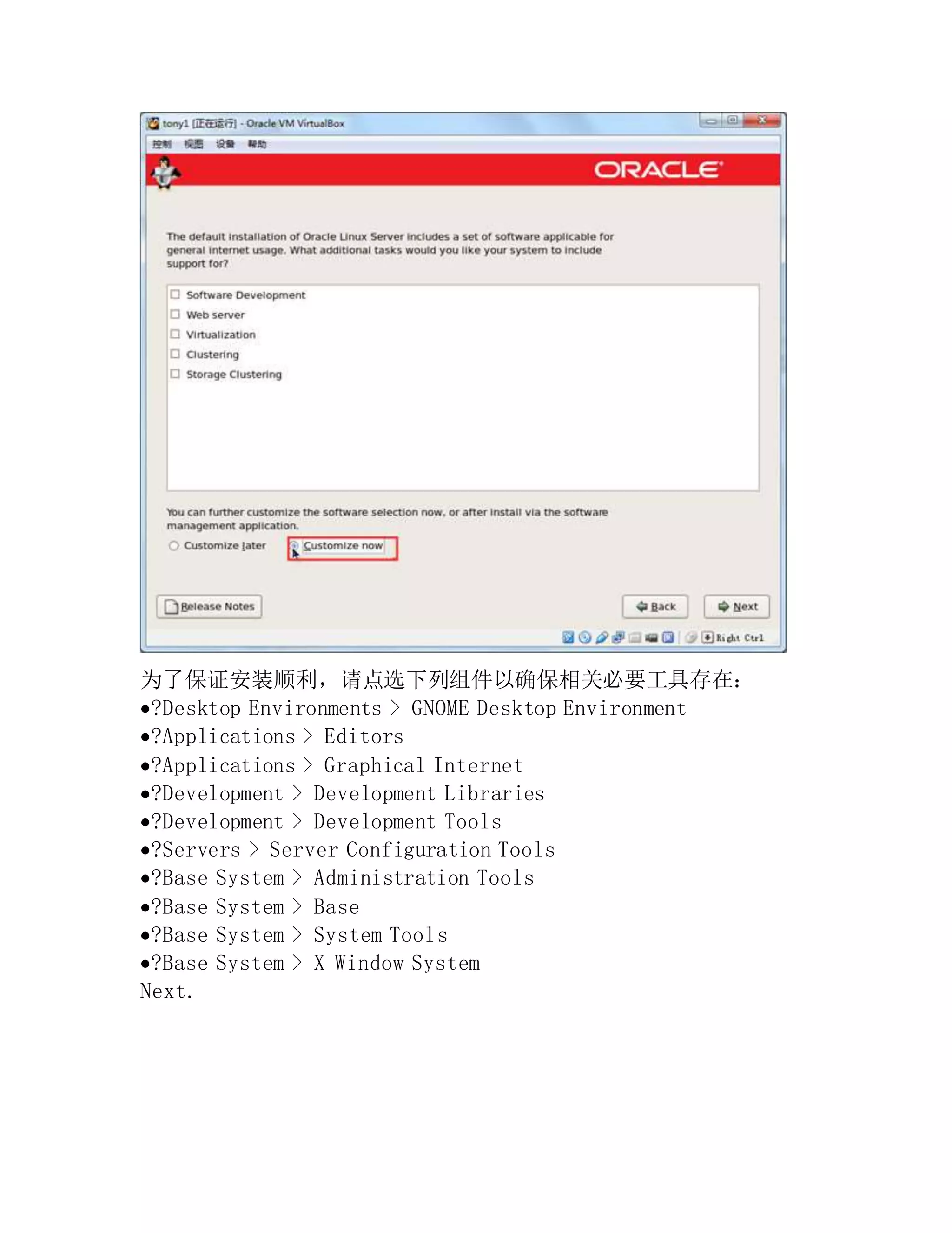 为了保证安装顺利，请点选下列组件以确保相关必要工具存在：
?Desktop Environments > GNOME Desktop Environment
?Applications > Editors
?Applications > Graphical Internet
?Development > Development Libraries
?Development > Development Tools
?Servers > Server Configuration Tools
?Base System > Administration Tools
?Base System > Base
?Base System > System Tools
?Base System > X Window System
Next.
 