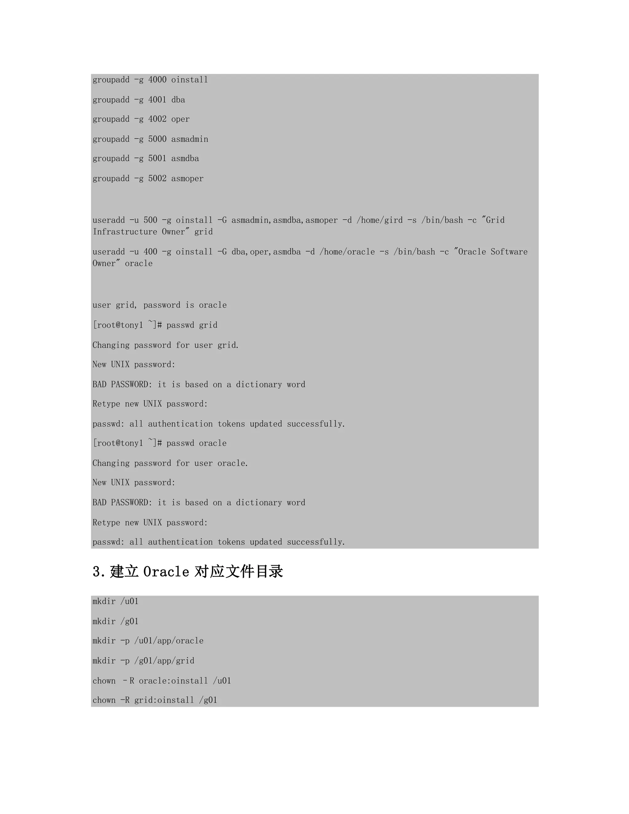 groupadd -g 4000 oinstall
groupadd -g 4001 dba
groupadd -g 4002 oper
groupadd -g 5000 asmadmin
groupadd -g 5001 asmdba
groupadd -g 5002 asmoper
useradd -u 500 -g oinstall -G asmadmin,asmdba,asmoper -d /home/gird -s /bin/bash -c "Grid
Infrastructure Owner" grid
useradd -u 400 -g oinstall -G dba,oper,asmdba -d /home/oracle -s /bin/bash -c "Oracle Software
Owner" oracle
user grid, password is oracle
[root@tony1 ~]# passwd grid
Changing password for user grid.
New UNIX password:
BAD PASSWORD: it is based on a dictionary word
Retype new UNIX password:
passwd: all authentication tokens updated successfully.
[root@tony1 ~]# passwd oracle
Changing password for user oracle.
New UNIX password:
BAD PASSWORD: it is based on a dictionary word
Retype new UNIX password:
passwd: all authentication tokens updated successfully.
3.建立 Oracle 对应文件目录
mkdir /u01
mkdir /g01
mkdir -p /u01/app/oracle
mkdir -p /g01/app/grid
chown –R oracle:oinstall /u01
chown -R grid:oinstall /g01
 