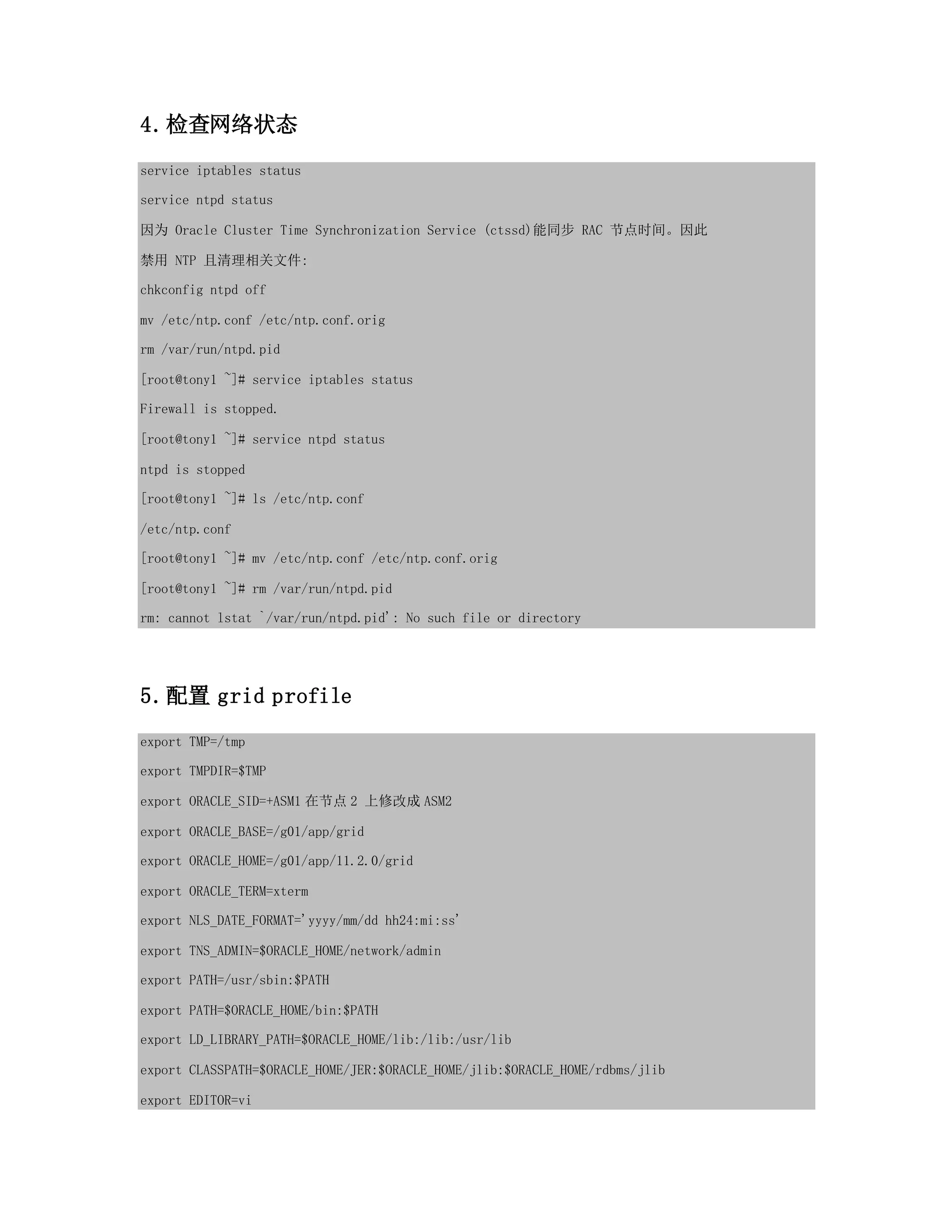 4.检查网络状态
service iptables status
service ntpd status
因为 Oracle Cluster Time Synchronization Service (ctssd)能同步 RAC 节点时间。因此
禁用 NTP 且清理相关文件:
chkconfig ntpd off
mv /etc/ntp.conf /etc/ntp.conf.orig
rm /var/run/ntpd.pid
[root@tony1 ~]# service iptables status
Firewall is stopped.
[root@tony1 ~]# service ntpd status
ntpd is stopped
[root@tony1 ~]# ls /etc/ntp.conf
/etc/ntp.conf
[root@tony1 ~]# mv /etc/ntp.conf /etc/ntp.conf.orig
[root@tony1 ~]# rm /var/run/ntpd.pid
rm: cannot lstat `/var/run/ntpd.pid': No such file or directory
5.配置 grid profile
export TMP=/tmp
export TMPDIR=$TMP
export ORACLE_SID=+ASM1 在节点 2 上修改成 ASM2
export ORACLE_BASE=/g01/app/grid
export ORACLE_HOME=/g01/app/11.2.0/grid
export ORACLE_TERM=xterm
export NLS_DATE_FORMAT='yyyy/mm/dd hh24:mi:ss'
export TNS_ADMIN=$ORACLE_HOME/network/admin
export PATH=/usr/sbin:$PATH
export PATH=$ORACLE_HOME/bin:$PATH
export LD_LIBRARY_PATH=$ORACLE_HOME/lib:/lib:/usr/lib
export CLASSPATH=$ORACLE_HOME/JER:$ORACLE_HOME/jlib:$ORACLE_HOME/rdbms/jlib
export EDITOR=vi
 