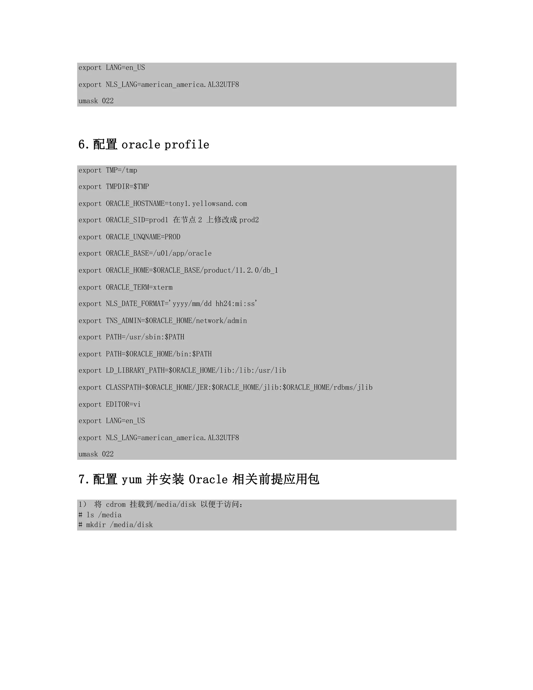 export LANG=en_US
export NLS_LANG=american_america.AL32UTF8
umask 022
6.配置 oracle profile
export TMP=/tmp
export TMPDIR=$TMP
export ORACLE_HOSTNAME=tony1.yellowsand.com
export ORACLE_SID=prod1 在节点 2 上修改成 prod2
export ORACLE_UNQNAME=PROD
export ORACLE_BASE=/u01/app/oracle
export ORACLE_HOME=$ORACLE_BASE/product/11.2.0/db_1
export ORACLE_TERM=xterm
export NLS_DATE_FORMAT='yyyy/mm/dd hh24:mi:ss'
export TNS_ADMIN=$ORACLE_HOME/network/admin
export PATH=/usr/sbin:$PATH
export PATH=$ORACLE_HOME/bin:$PATH
export LD_LIBRARY_PATH=$ORACLE_HOME/lib:/lib:/usr/lib
export CLASSPATH=$ORACLE_HOME/JER:$ORACLE_HOME/jlib:$ORACLE_HOME/rdbms/jlib
export EDITOR=vi
export LANG=en_US
export NLS_LANG=american_america.AL32UTF8
umask 022
7.配置 yum 并安装 Oracle 相关前提应用包
1） 将 cdrom 挂载到/media/disk 以便于访问：
# ls /media
# mkdir /media/disk
 
