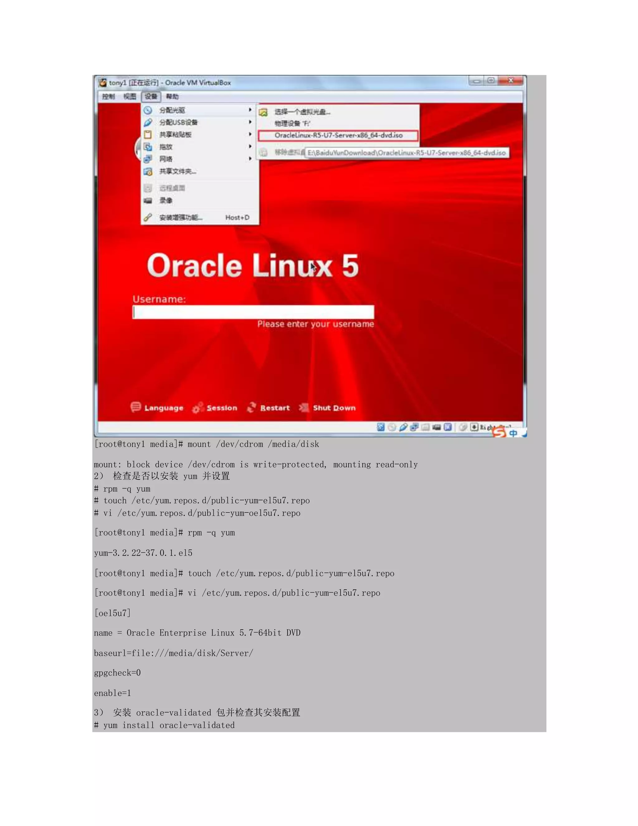 [root@tony1 media]# mount /dev/cdrom /media/disk
mount: block device /dev/cdrom is write-protected, mounting read-only
2） 检查是否以安装 yum 并设置
# rpm -q yum
# touch /etc/yum.repos.d/public-yum-el5u7.repo
# vi /etc/yum.repos.d/public-yum-oel5u7.repo
[root@tony1 media]# rpm -q yum
yum-3.2.22-37.0.1.el5
[root@tony1 media]# touch /etc/yum.repos.d/public-yum-el5u7.repo
[root@tony1 media]# vi /etc/yum.repos.d/public-yum-el5u7.repo
[oel5u7]
name = Oracle Enterprise Linux 5.7-64bit DVD
baseurl=file:///media/disk/Server/
gpgcheck=0
enable=1
3） 安装 oracle-validated 包并检查其安装配置
# yum install oracle-validated
 