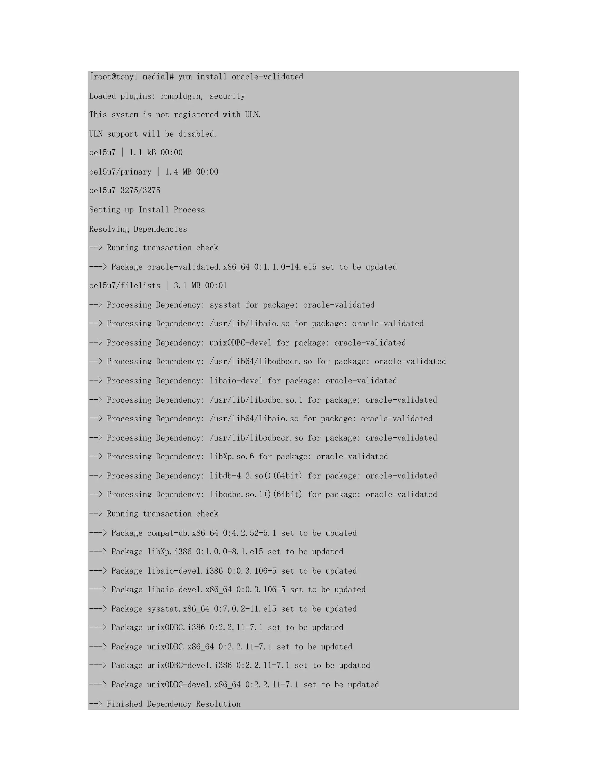 [root@tony1 media]# yum install oracle-validated
Loaded plugins: rhnplugin, security
This system is not registered with ULN.
ULN support will be disabled.
oel5u7 | 1.1 kB 00:00
oel5u7/primary | 1.4 MB 00:00
oel5u7 3275/3275
Setting up Install Process
Resolving Dependencies
--> Running transaction check
---> Package oracle-validated.x86_64 0:1.1.0-14.el5 set to be updated
oel5u7/filelists | 3.1 MB 00:01
--> Processing Dependency: sysstat for package: oracle-validated
--> Processing Dependency: /usr/lib/libaio.so for package: oracle-validated
--> Processing Dependency: unixODBC-devel for package: oracle-validated
--> Processing Dependency: /usr/lib64/libodbccr.so for package: oracle-validated
--> Processing Dependency: libaio-devel for package: oracle-validated
--> Processing Dependency: /usr/lib/libodbc.so.1 for package: oracle-validated
--> Processing Dependency: /usr/lib64/libaio.so for package: oracle-validated
--> Processing Dependency: /usr/lib/libodbccr.so for package: oracle-validated
--> Processing Dependency: libXp.so.6 for package: oracle-validated
--> Processing Dependency: libdb-4.2.so()(64bit) for package: oracle-validated
--> Processing Dependency: libodbc.so.1()(64bit) for package: oracle-validated
--> Running transaction check
---> Package compat-db.x86_64 0:4.2.52-5.1 set to be updated
---> Package libXp.i386 0:1.0.0-8.1.el5 set to be updated
---> Package libaio-devel.i386 0:0.3.106-5 set to be updated
---> Package libaio-devel.x86_64 0:0.3.106-5 set to be updated
---> Package sysstat.x86_64 0:7.0.2-11.el5 set to be updated
---> Package unixODBC.i386 0:2.2.11-7.1 set to be updated
---> Package unixODBC.x86_64 0:2.2.11-7.1 set to be updated
---> Package unixODBC-devel.i386 0:2.2.11-7.1 set to be updated
---> Package unixODBC-devel.x86_64 0:2.2.11-7.1 set to be updated
--> Finished Dependency Resolution
 