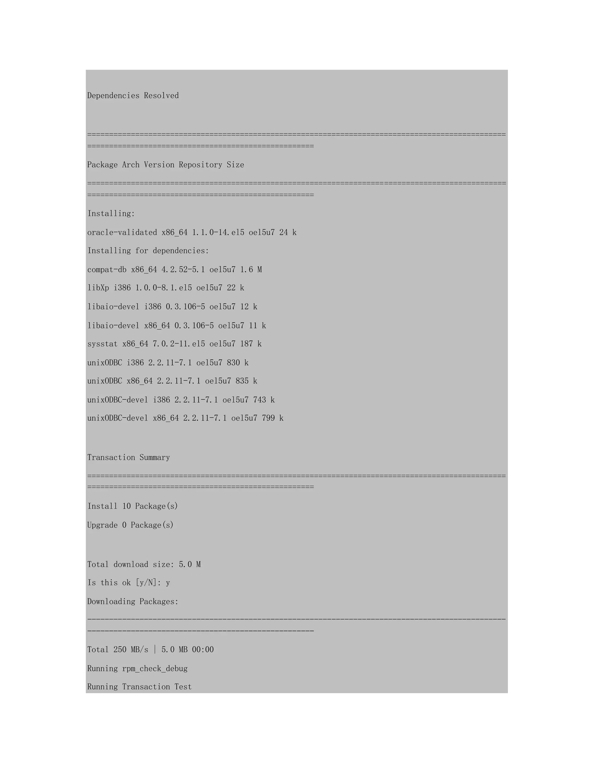 Dependencies Resolved
================================================================================================
====================================================
Package Arch Version Repository Size
================================================================================================
====================================================
Installing:
oracle-validated x86_64 1.1.0-14.el5 oel5u7 24 k
Installing for dependencies:
compat-db x86_64 4.2.52-5.1 oel5u7 1.6 M
libXp i386 1.0.0-8.1.el5 oel5u7 22 k
libaio-devel i386 0.3.106-5 oel5u7 12 k
libaio-devel x86_64 0.3.106-5 oel5u7 11 k
sysstat x86_64 7.0.2-11.el5 oel5u7 187 k
unixODBC i386 2.2.11-7.1 oel5u7 830 k
unixODBC x86_64 2.2.11-7.1 oel5u7 835 k
unixODBC-devel i386 2.2.11-7.1 oel5u7 743 k
unixODBC-devel x86_64 2.2.11-7.1 oel5u7 799 k
Transaction Summary
================================================================================================
====================================================
Install 10 Package(s)
Upgrade 0 Package(s)
Total download size: 5.0 M
Is this ok [y/N]: y
Downloading Packages:
------------------------------------------------------------------------------------------------
----------------------------------------------------
Total 250 MB/s | 5.0 MB 00:00
Running rpm_check_debug
Running Transaction Test
 