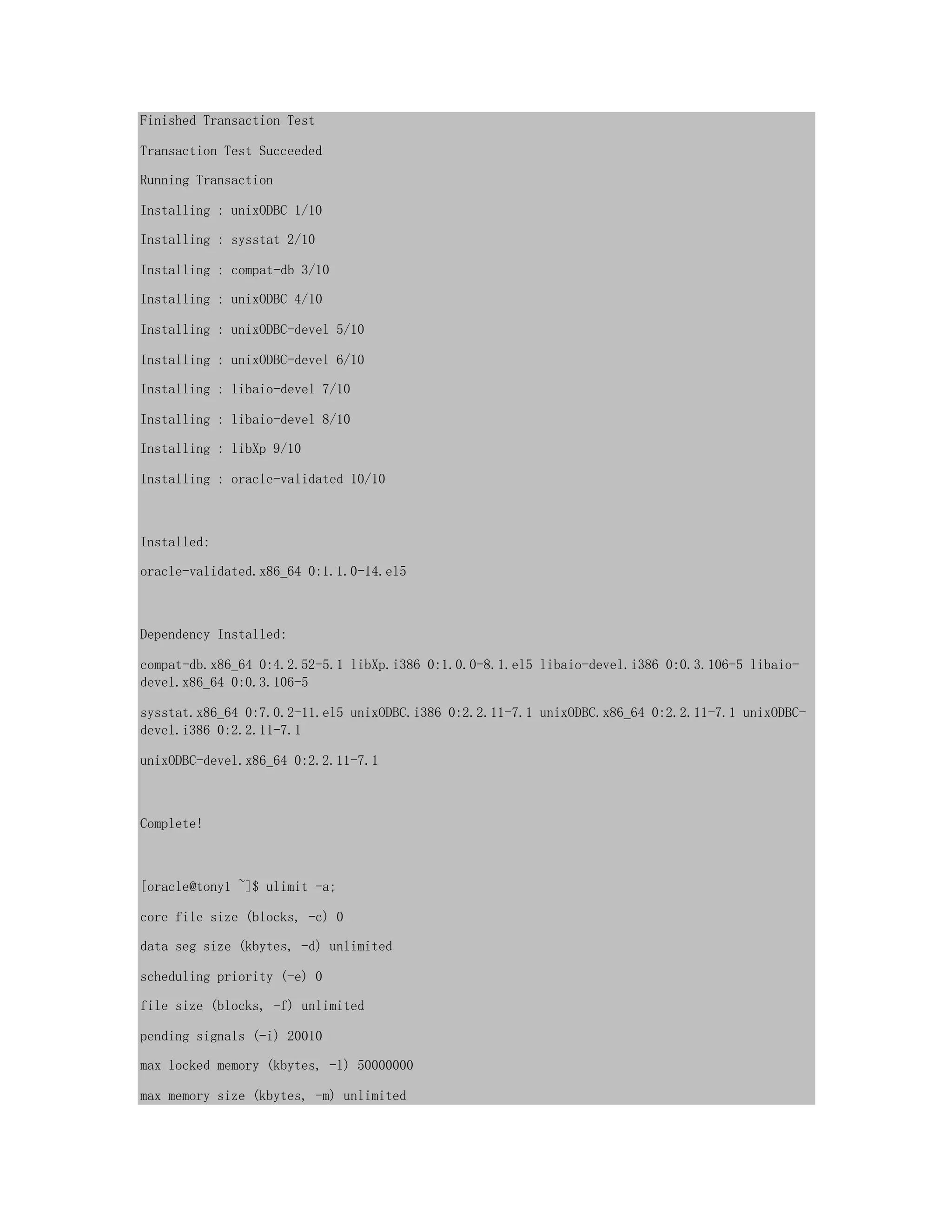 Finished Transaction Test
Transaction Test Succeeded
Running Transaction
Installing : unixODBC 1/10
Installing : sysstat 2/10
Installing : compat-db 3/10
Installing : unixODBC 4/10
Installing : unixODBC-devel 5/10
Installing : unixODBC-devel 6/10
Installing : libaio-devel 7/10
Installing : libaio-devel 8/10
Installing : libXp 9/10
Installing : oracle-validated 10/10
Installed:
oracle-validated.x86_64 0:1.1.0-14.el5
Dependency Installed:
compat-db.x86_64 0:4.2.52-5.1 libXp.i386 0:1.0.0-8.1.el5 libaio-devel.i386 0:0.3.106-5 libaio-
devel.x86_64 0:0.3.106-5
sysstat.x86_64 0:7.0.2-11.el5 unixODBC.i386 0:2.2.11-7.1 unixODBC.x86_64 0:2.2.11-7.1 unixODBC-
devel.i386 0:2.2.11-7.1
unixODBC-devel.x86_64 0:2.2.11-7.1
Complete!
[oracle@tony1 ~]$ ulimit -a;
core file size (blocks, -c) 0
data seg size (kbytes, -d) unlimited
scheduling priority (-e) 0
file size (blocks, -f) unlimited
pending signals (-i) 20010
max locked memory (kbytes, -l) 50000000
max memory size (kbytes, -m) unlimited
 