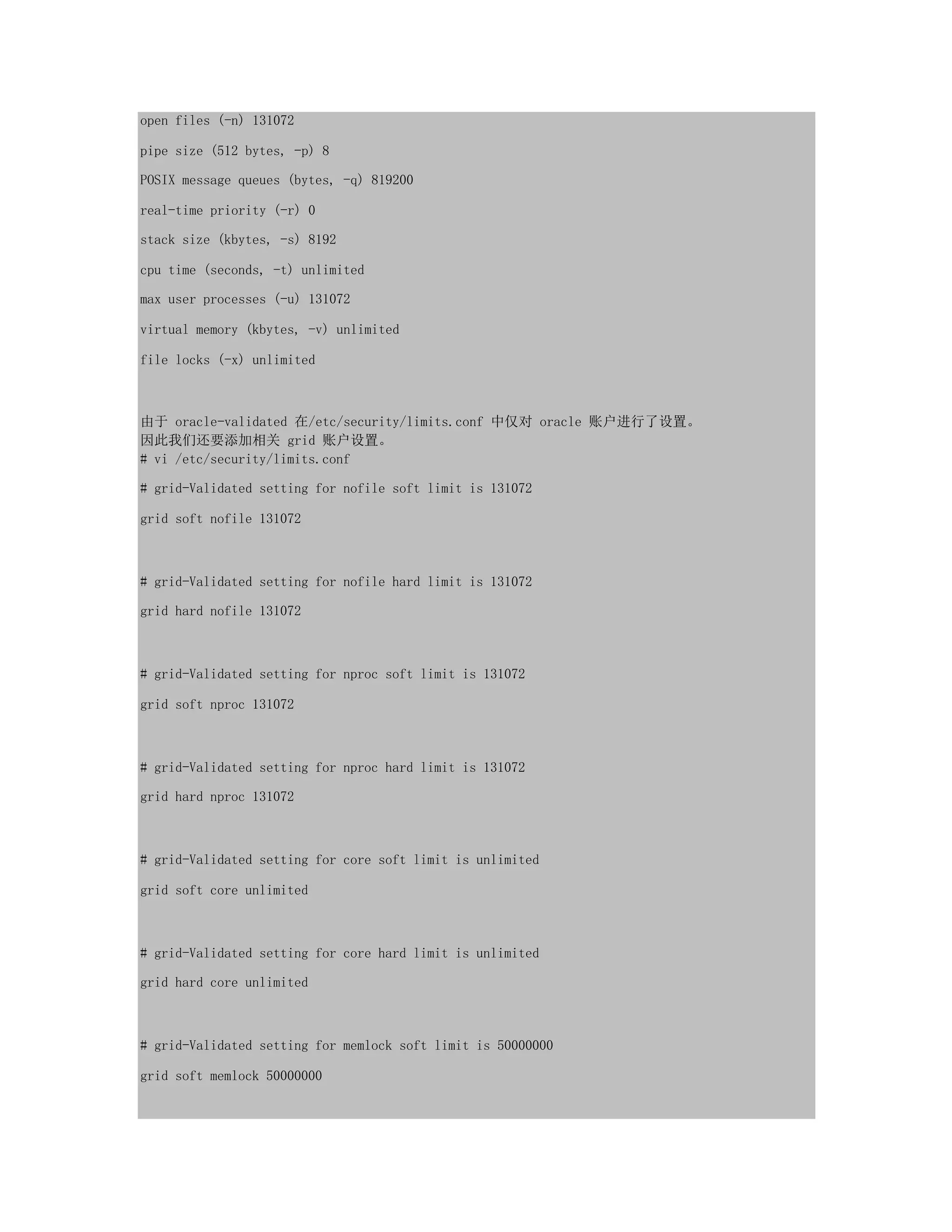 open files (-n) 131072
pipe size (512 bytes, -p) 8
POSIX message queues (bytes, -q) 819200
real-time priority (-r) 0
stack size (kbytes, -s) 8192
cpu time (seconds, -t) unlimited
max user processes (-u) 131072
virtual memory (kbytes, -v) unlimited
file locks (-x) unlimited
由于 oracle-validated 在/etc/security/limits.conf 中仅对 oracle 账户进行了设置。
因此我们还要添加相关 grid 账户设置。
# vi /etc/security/limits.conf
# grid-Validated setting for nofile soft limit is 131072
grid soft nofile 131072
# grid-Validated setting for nofile hard limit is 131072
grid hard nofile 131072
# grid-Validated setting for nproc soft limit is 131072
grid soft nproc 131072
# grid-Validated setting for nproc hard limit is 131072
grid hard nproc 131072
# grid-Validated setting for core soft limit is unlimited
grid soft core unlimited
# grid-Validated setting for core hard limit is unlimited
grid hard core unlimited
# grid-Validated setting for memlock soft limit is 50000000
grid soft memlock 50000000
 