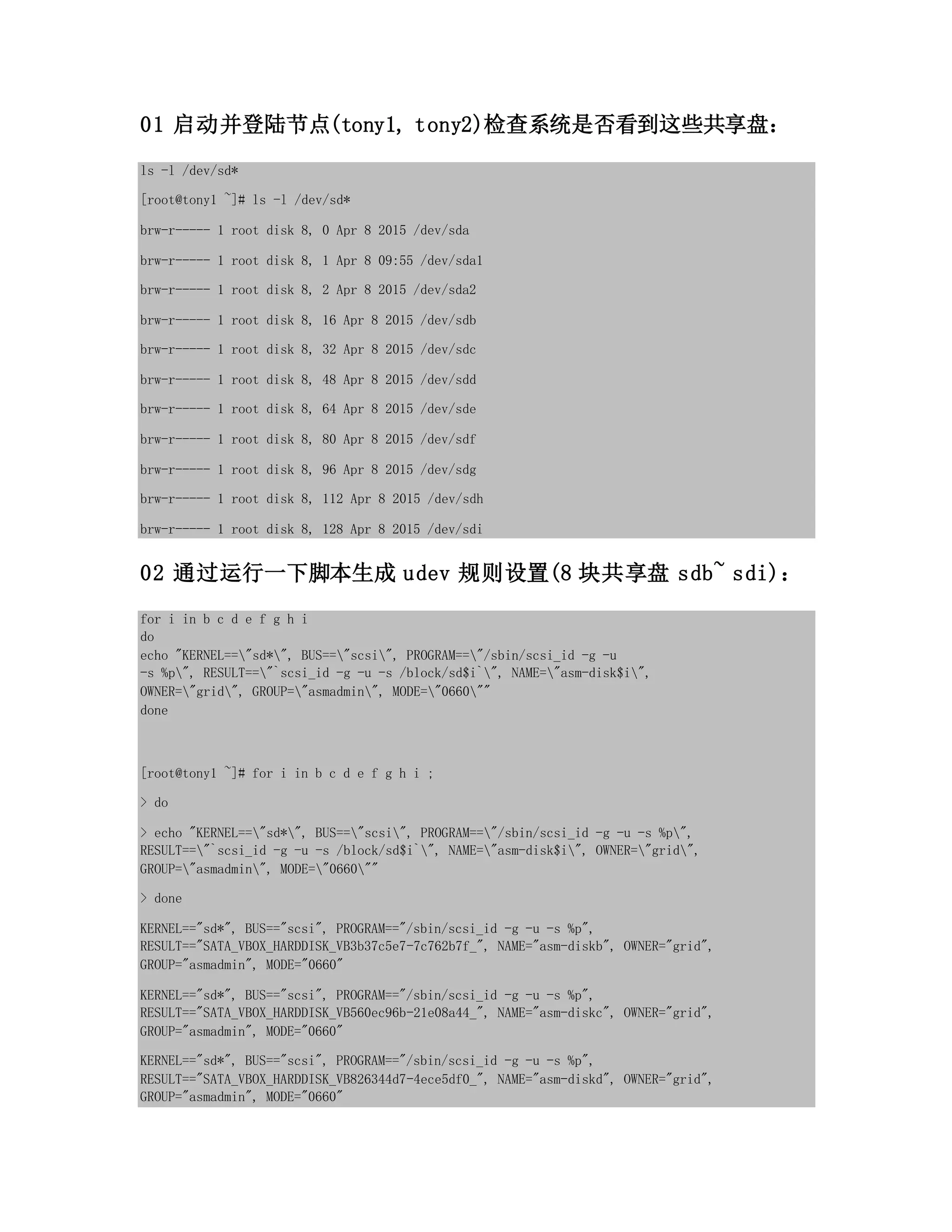 01 启动并登陆节点(tony1, tony2)检查系统是否看到这些共享盘：
ls -l /dev/sd*
[root@tony1 ~]# ls -l /dev/sd*
brw-r----- 1 root disk 8, 0 Apr 8 2015 /dev/sda
brw-r----- 1 root disk 8, 1 Apr 8 09:55 /dev/sda1
brw-r----- 1 root disk 8, 2 Apr 8 2015 /dev/sda2
brw-r----- 1 root disk 8, 16 Apr 8 2015 /dev/sdb
brw-r----- 1 root disk 8, 32 Apr 8 2015 /dev/sdc
brw-r----- 1 root disk 8, 48 Apr 8 2015 /dev/sdd
brw-r----- 1 root disk 8, 64 Apr 8 2015 /dev/sde
brw-r----- 1 root disk 8, 80 Apr 8 2015 /dev/sdf
brw-r----- 1 root disk 8, 96 Apr 8 2015 /dev/sdg
brw-r----- 1 root disk 8, 112 Apr 8 2015 /dev/sdh
brw-r----- 1 root disk 8, 128 Apr 8 2015 /dev/sdi
02 通过运行一下脚本生成 udev 规则设置(8 块共享盘 sdb~ sdi)：
for i in b c d e f g h i
do
echo "KERNEL=="sd*", BUS=="scsi", PROGRAM=="/sbin/scsi_id -g -u
-s %p", RESULT=="`scsi_id -g -u -s /block/sd$i`", NAME="asm-disk$i",
OWNER="grid", GROUP="asmadmin", MODE="0660""
done
[root@tony1 ~]# for i in b c d e f g h i ;
> do
> echo "KERNEL=="sd*", BUS=="scsi", PROGRAM=="/sbin/scsi_id -g -u -s %p",
RESULT=="`scsi_id -g -u -s /block/sd$i`", NAME="asm-disk$i", OWNER="grid",
GROUP="asmadmin", MODE="0660""
> done
KERNEL=="sd*", BUS=="scsi", PROGRAM=="/sbin/scsi_id -g -u -s %p",
RESULT=="SATA_VBOX_HARDDISK_VB3b37c5e7-7c762b7f_", NAME="asm-diskb", OWNER="grid",
GROUP="asmadmin", MODE="0660"
KERNEL=="sd*", BUS=="scsi", PROGRAM=="/sbin/scsi_id -g -u -s %p",
RESULT=="SATA_VBOX_HARDDISK_VB560ec96b-21e08a44_", NAME="asm-diskc", OWNER="grid",
GROUP="asmadmin", MODE="0660"
KERNEL=="sd*", BUS=="scsi", PROGRAM=="/sbin/scsi_id -g -u -s %p",
RESULT=="SATA_VBOX_HARDDISK_VB826344d7-4ece5df0_", NAME="asm-diskd", OWNER="grid",
GROUP="asmadmin", MODE="0660"
 