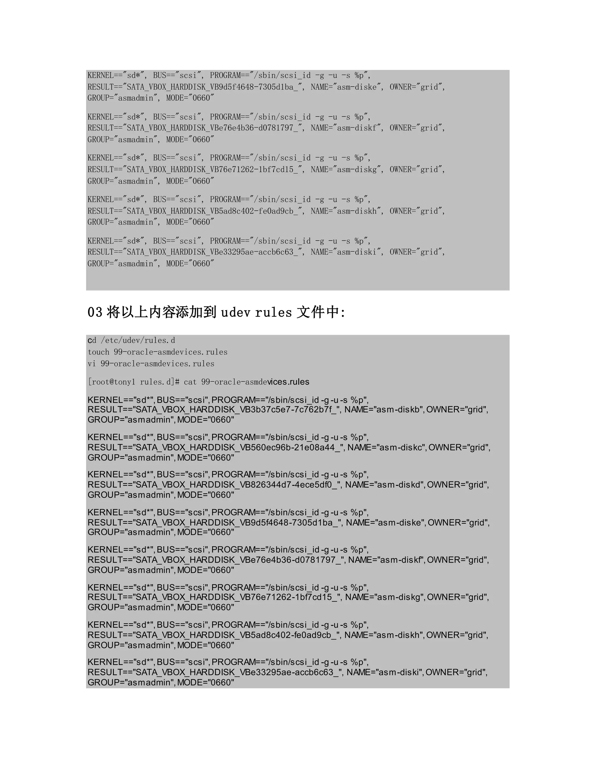 KERNEL=="sd*", BUS=="scsi", PROGRAM=="/sbin/scsi_id -g -u -s %p",
RESULT=="SATA_VBOX_HARDDISK_VB9d5f4648-7305d1ba_", NAME="asm-diske", OWNER="grid",
GROUP="asmadmin", MODE="0660"
KERNEL=="sd*", BUS=="scsi", PROGRAM=="/sbin/scsi_id -g -u -s %p",
RESULT=="SATA_VBOX_HARDDISK_VBe76e4b36-d0781797_", NAME="asm-diskf", OWNER="grid",
GROUP="asmadmin", MODE="0660"
KERNEL=="sd*", BUS=="scsi", PROGRAM=="/sbin/scsi_id -g -u -s %p",
RESULT=="SATA_VBOX_HARDDISK_VB76e71262-1bf7cd15_", NAME="asm-diskg", OWNER="grid",
GROUP="asmadmin", MODE="0660"
KERNEL=="sd*", BUS=="scsi", PROGRAM=="/sbin/scsi_id -g -u -s %p",
RESULT=="SATA_VBOX_HARDDISK_VB5ad8c402-fe0ad9cb_", NAME="asm-diskh", OWNER="grid",
GROUP="asmadmin", MODE="0660"
KERNEL=="sd*", BUS=="scsi", PROGRAM=="/sbin/scsi_id -g -u -s %p",
RESULT=="SATA_VBOX_HARDDISK_VBe33295ae-accb6c63_", NAME="asm-diski", OWNER="grid",
GROUP="asmadmin", MODE="0660"
03 将以上内容添加到 udev rules 文件中:
cd /etc/udev/rules.d
touch 99-oracle-asmdevices.rules
vi 99-oracle-asmdevices.rules
[root@tony1 rules.d]# cat 99-oracle-asmdevices.rules
KERNEL=="sd*",BUS=="scsi",PROGRAM=="/sbin/scsi_id -g -u -s %p",
RESULT=="SATA_VBOX_HARDDISK_VB3b37c5e7-7c762b7f_", NAME="asm-diskb",OWNER="grid",
GROUP="asmadmin",MODE="0660"
KERNEL=="sd*",BUS=="scsi",PROGRAM=="/sbin/scsi_id -g -u -s %p",
RESULT=="SATA_VBOX_HARDDISK_VB560ec96b-21e08a44_", NAME="asm-diskc",OWNER="grid",
GROUP="asmadmin",MODE="0660"
KERNEL=="sd*",BUS=="scsi",PROGRAM=="/sbin/scsi_id -g -u -s %p",
RESULT=="SATA_VBOX_HARDDISK_VB826344d7-4ece5df0_", NAME="asm-diskd",OWNER="grid",
GROUP="asmadmin",MODE="0660"
KERNEL=="sd*",BUS=="scsi",PROGRAM=="/sbin/scsi_id -g -u -s %p",
RESULT=="SATA_VBOX_HARDDISK_VB9d5f4648-7305d1ba_", NAME="asm-diske",OWNER="grid",
GROUP="asmadmin",MODE="0660"
KERNEL=="sd*",BUS=="scsi",PROGRAM=="/sbin/scsi_id -g -u -s %p",
RESULT=="SATA_VBOX_HARDDISK_VBe76e4b36-d0781797_", NAME="asm-diskf",OWNER="grid",
GROUP="asmadmin",MODE="0660"
KERNEL=="sd*",BUS=="scsi",PROGRAM=="/sbin/scsi_id -g -u -s %p",
RESULT=="SATA_VBOX_HARDDISK_VB76e71262-1bf7cd15_", NAME="asm-diskg",OWNER="grid",
GROUP="asmadmin",MODE="0660"
KERNEL=="sd*",BUS=="scsi",PROGRAM=="/sbin/scsi_id -g -u -s %p",
RESULT=="SATA_VBOX_HARDDISK_VB5ad8c402-fe0ad9cb_", NAME="asm-diskh",OWNER="grid",
GROUP="asmadmin",MODE="0660"
KERNEL=="sd*",BUS=="scsi",PROGRAM=="/sbin/scsi_id -g -u -s %p",
RESULT=="SATA_VBOX_HARDDISK_VBe33295ae-accb6c63_", NAME="asm-diski",OWNER="grid",
GROUP="asmadmin",MODE="0660"
 