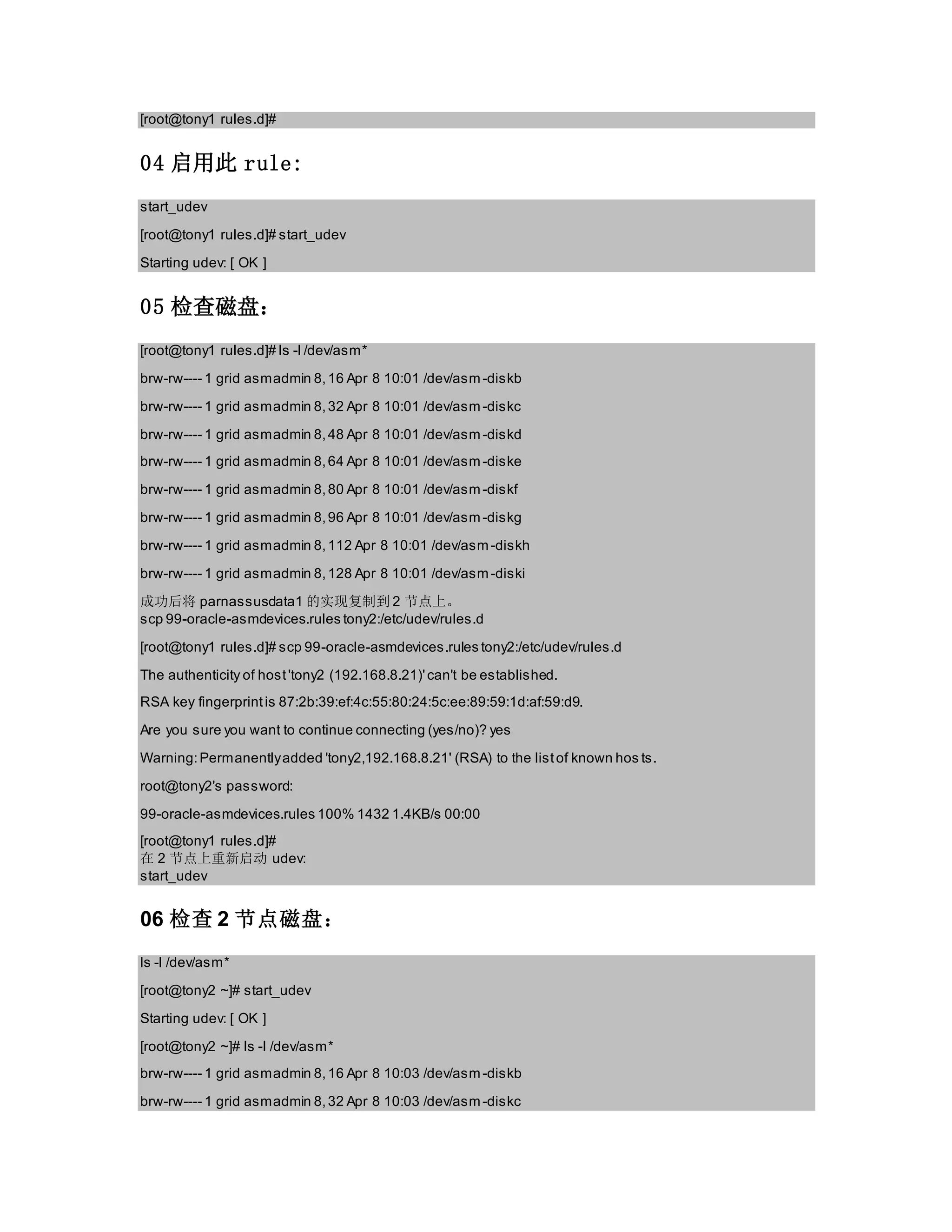 [root@tony1 rules.d]#
04 启用此 rule:
start_udev
[root@tony1 rules.d]# start_udev
Starting udev: [ OK ]
05 检查磁盘：
[root@tony1 rules.d]# ls -l /dev/asm*
brw-rw---- 1 grid asmadmin 8,16 Apr 8 10:01 /dev/asm-diskb
brw-rw---- 1 grid asmadmin 8,32 Apr 8 10:01 /dev/asm-diskc
brw-rw---- 1 grid asmadmin 8,48 Apr 8 10:01 /dev/asm-diskd
brw-rw---- 1 grid asmadmin 8,64 Apr 8 10:01 /dev/asm-diske
brw-rw---- 1 grid asmadmin 8,80 Apr 8 10:01 /dev/asm-diskf
brw-rw---- 1 grid asmadmin 8,96 Apr 8 10:01 /dev/asm-diskg
brw-rw---- 1 grid asmadmin 8,112 Apr 8 10:01 /dev/asm-diskh
brw-rw---- 1 grid asmadmin 8,128 Apr 8 10:01 /dev/asm-diski
成功后将 parnassusdata1 的实现复制到 2 节点上。
scp 99-oracle-asmdevices.rules tony2:/etc/udev/rules.d
[root@tony1 rules.d]# scp 99-oracle-asmdevices.rules tony2:/etc/udev/rules.d
The authenticity of host'tony2 (192.168.8.21)'can't be established.
RSA key fingerprintis 87:2b:39:ef:4c:55:80:24:5c:ee:89:59:1d:af:59:d9.
Are you sure you want to continue connecting (yes/no)? yes
Warning:Permanentlyadded 'tony2,192.168.8.21' (RSA) to the listof known hos ts.
root@tony2's password:
99-oracle-asmdevices.rules 100% 1432 1.4KB/s 00:00
[root@tony1 rules.d]#
在 2 节点上重新启动 udev:
start_udev
06 检查 2 节点磁盘：
ls -l /dev/asm*
[root@tony2 ~]# start_udev
Starting udev: [ OK ]
[root@tony2 ~]# ls -l /dev/asm*
brw-rw---- 1 grid asmadmin 8,16 Apr 8 10:03 /dev/asm-diskb
brw-rw---- 1 grid asmadmin 8,32 Apr 8 10:03 /dev/asm-diskc
 