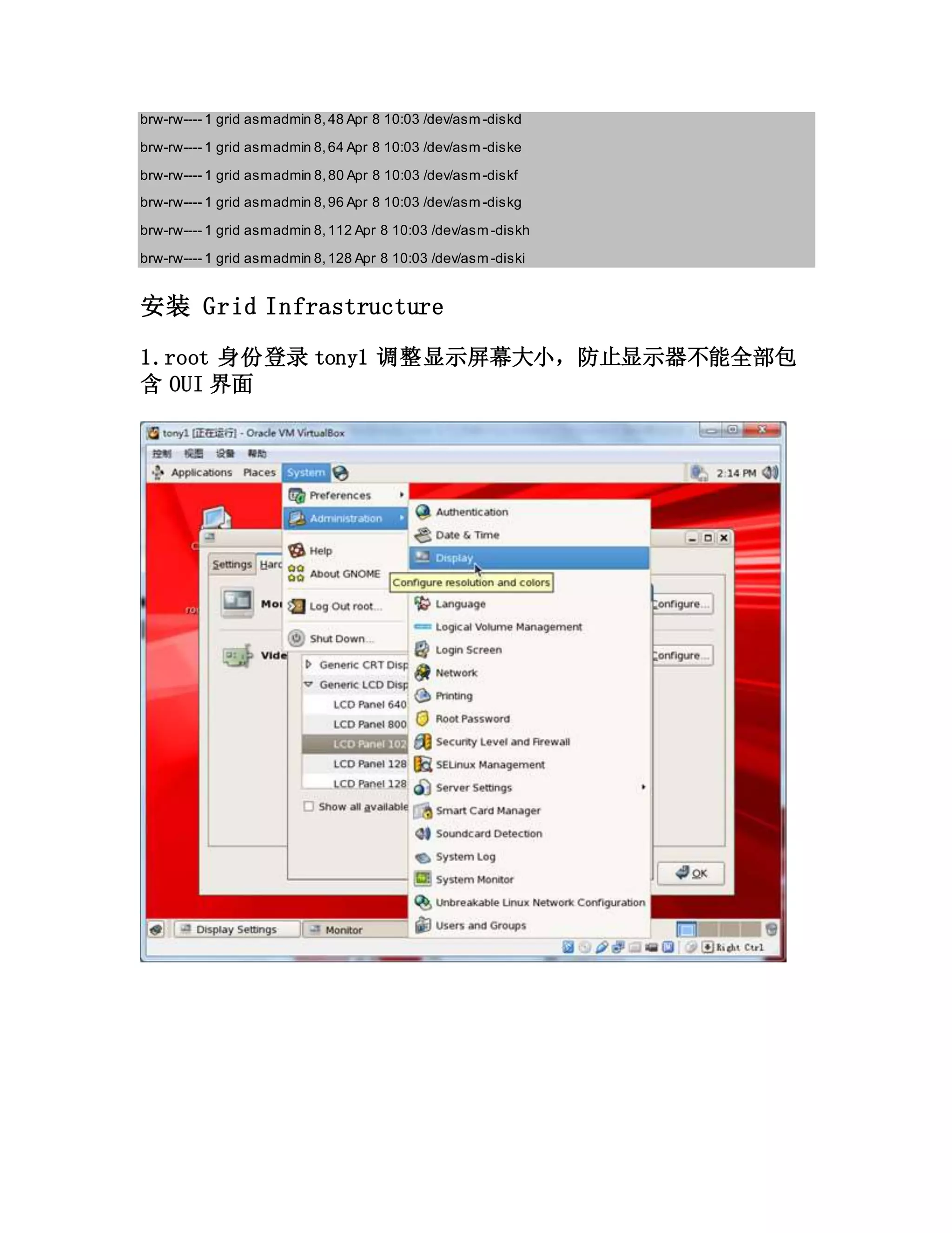 brw-rw---- 1 grid asmadmin 8,48 Apr 8 10:03 /dev/asm-diskd
brw-rw---- 1 grid asmadmin 8,64 Apr 8 10:03 /dev/asm-diske
brw-rw---- 1 grid asmadmin 8,80 Apr 8 10:03 /dev/asm-diskf
brw-rw---- 1 grid asmadmin 8,96 Apr 8 10:03 /dev/asm-diskg
brw-rw---- 1 grid asmadmin 8,112 Apr 8 10:03 /dev/asm-diskh
brw-rw---- 1 grid asmadmin 8,128 Apr 8 10:03 /dev/asm-diski
安装 Grid Infrastructure
1.root 身份登录 tony1 调整显示屏幕大小，防止显示器不能全部包
含 OUI 界面
 
