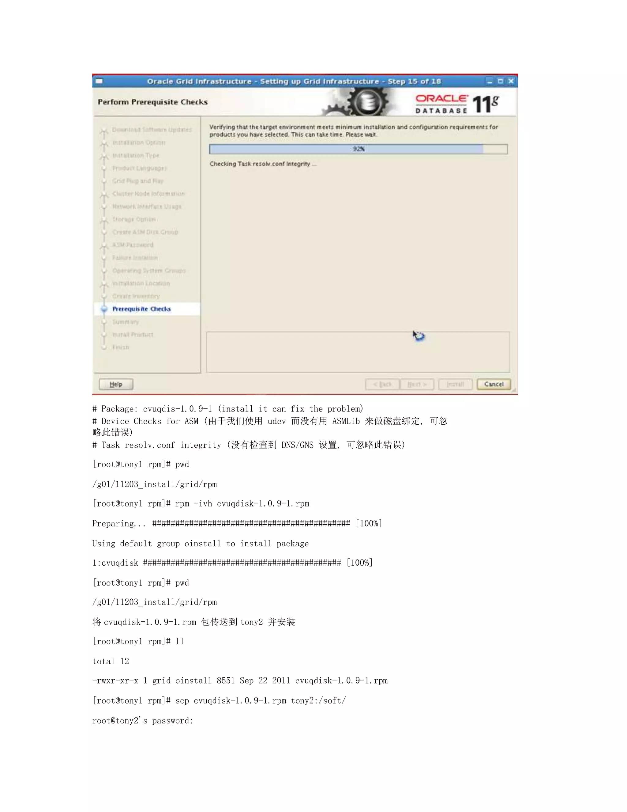 # Package: cvuqdis-1.0.9-1 (install it can fix the problem)
# Device Checks for ASM (由于我们使用 udev 而没有用 ASMLib 来做磁盘绑定, 可忽
略此错误)
# Task resolv.conf integrity (没有检查到 DNS/GNS 设置, 可忽略此错误)
[root@tony1 rpm]# pwd
/g01/11203_install/grid/rpm
[root@tony1 rpm]# rpm -ivh cvuqdisk-1.0.9-1.rpm
Preparing... ########################################### [100%]
Using default group oinstall to install package
1:cvuqdisk ########################################### [100%]
[root@tony1 rpm]# pwd
/g01/11203_install/grid/rpm
将 cvuqdisk-1.0.9-1.rpm 包传送到 tony2 并安装
[root@tony1 rpm]# ll
total 12
-rwxr-xr-x 1 grid oinstall 8551 Sep 22 2011 cvuqdisk-1.0.9-1.rpm
[root@tony1 rpm]# scp cvuqdisk-1.0.9-1.rpm tony2:/soft/
root@tony2's password:
 