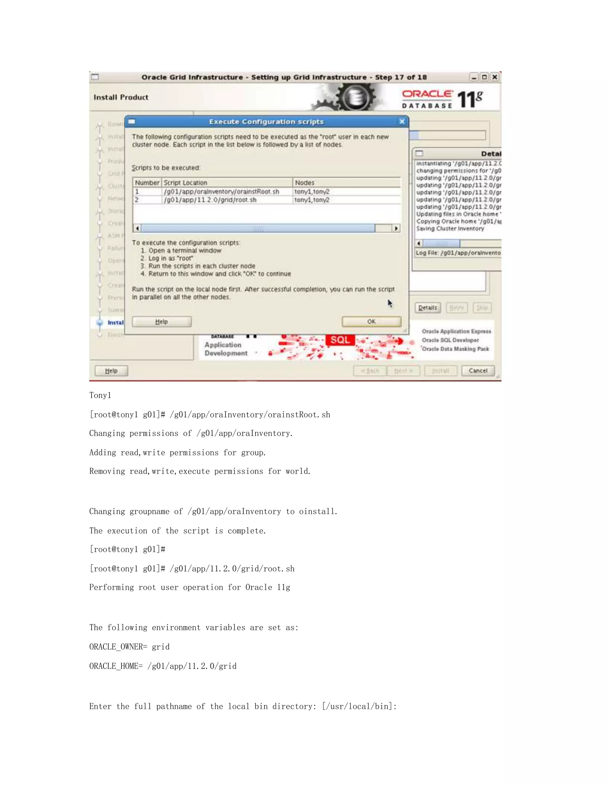 Tony1
[root@tony1 g01]# /g01/app/oraInventory/orainstRoot.sh
Changing permissions of /g01/app/oraInventory.
Adding read,write permissions for group.
Removing read,write,execute permissions for world.
Changing groupname of /g01/app/oraInventory to oinstall.
The execution of the script is complete.
[root@tony1 g01]#
[root@tony1 g01]# /g01/app/11.2.0/grid/root.sh
Performing root user operation for Oracle 11g
The following environment variables are set as:
ORACLE_OWNER= grid
ORACLE_HOME= /g01/app/11.2.0/grid
Enter the full pathname of the local bin directory: [/usr/local/bin]:
 