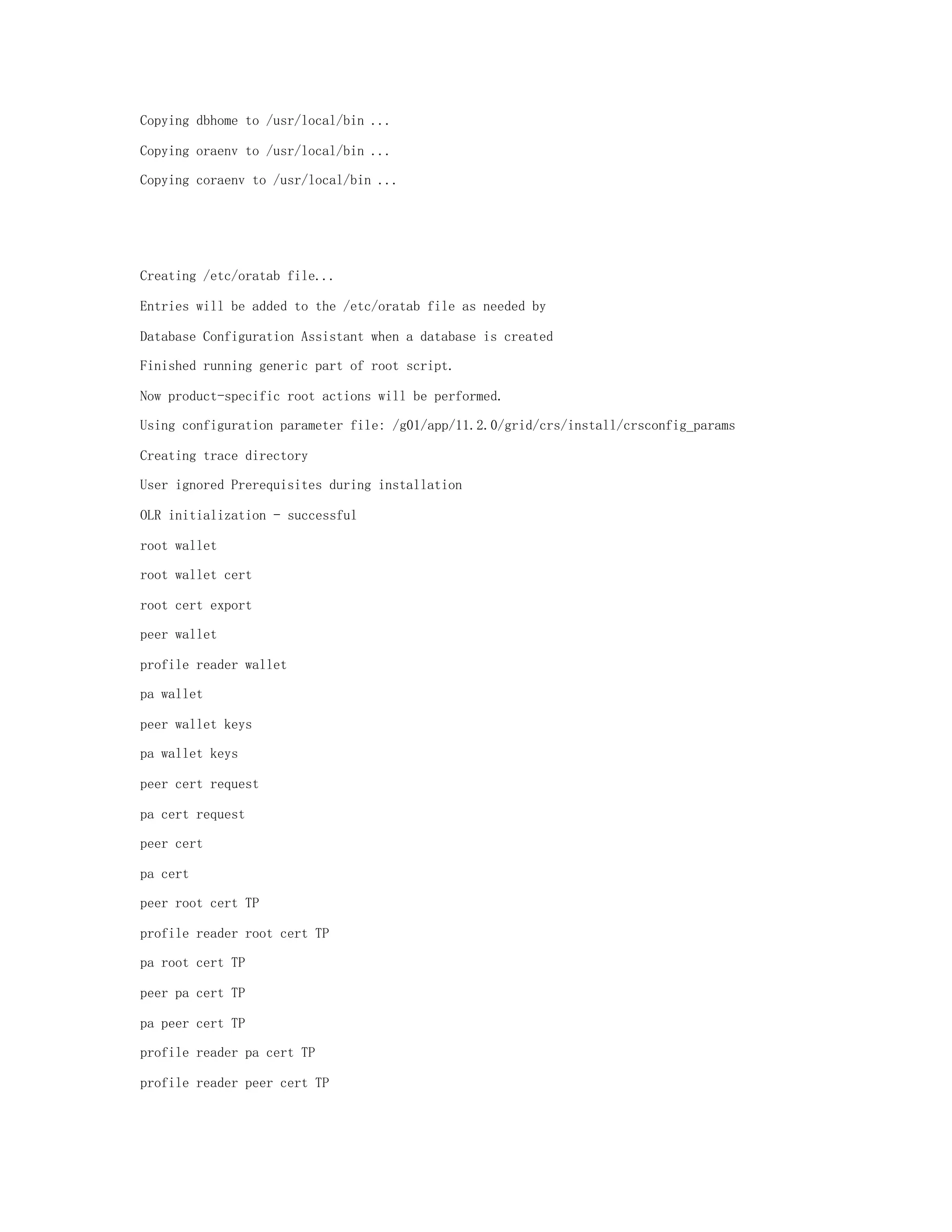 Copying dbhome to /usr/local/bin ...
Copying oraenv to /usr/local/bin ...
Copying coraenv to /usr/local/bin ...
Creating /etc/oratab file...
Entries will be added to the /etc/oratab file as needed by
Database Configuration Assistant when a database is created
Finished running generic part of root script.
Now product-specific root actions will be performed.
Using configuration parameter file: /g01/app/11.2.0/grid/crs/install/crsconfig_params
Creating trace directory
User ignored Prerequisites during installation
OLR initialization - successful
root wallet
root wallet cert
root cert export
peer wallet
profile reader wallet
pa wallet
peer wallet keys
pa wallet keys
peer cert request
pa cert request
peer cert
pa cert
peer root cert TP
profile reader root cert TP
pa root cert TP
peer pa cert TP
pa peer cert TP
profile reader pa cert TP
profile reader peer cert TP
 