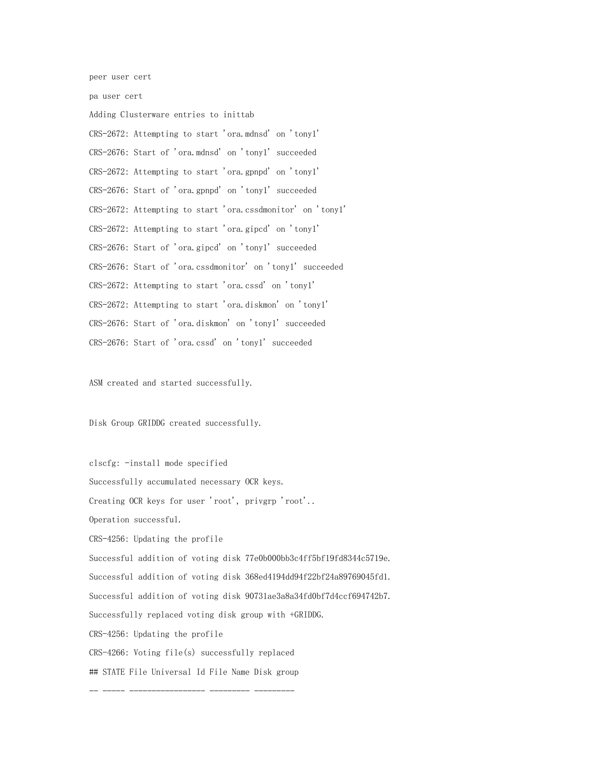 peer user cert
pa user cert
Adding Clusterware entries to inittab
CRS-2672: Attempting to start 'ora.mdnsd' on 'tony1'
CRS-2676: Start of 'ora.mdnsd' on 'tony1' succeeded
CRS-2672: Attempting to start 'ora.gpnpd' on 'tony1'
CRS-2676: Start of 'ora.gpnpd' on 'tony1' succeeded
CRS-2672: Attempting to start 'ora.cssdmonitor' on 'tony1'
CRS-2672: Attempting to start 'ora.gipcd' on 'tony1'
CRS-2676: Start of 'ora.gipcd' on 'tony1' succeeded
CRS-2676: Start of 'ora.cssdmonitor' on 'tony1' succeeded
CRS-2672: Attempting to start 'ora.cssd' on 'tony1'
CRS-2672: Attempting to start 'ora.diskmon' on 'tony1'
CRS-2676: Start of 'ora.diskmon' on 'tony1' succeeded
CRS-2676: Start of 'ora.cssd' on 'tony1' succeeded
ASM created and started successfully.
Disk Group GRIDDG created successfully.
clscfg: -install mode specified
Successfully accumulated necessary OCR keys.
Creating OCR keys for user 'root', privgrp 'root'..
Operation successful.
CRS-4256: Updating the profile
Successful addition of voting disk 77e0b000bb3c4ff5bf19fd8344c5719e.
Successful addition of voting disk 368ed4194dd94f22bf24a89769045fd1.
Successful addition of voting disk 90731ae3a8a34fd0bf7d4ccf694742b7.
Successfully replaced voting disk group with +GRIDDG.
CRS-4256: Updating the profile
CRS-4266: Voting file(s) successfully replaced
## STATE File Universal Id File Name Disk group
-- ----- ----------------- --------- ---------
 