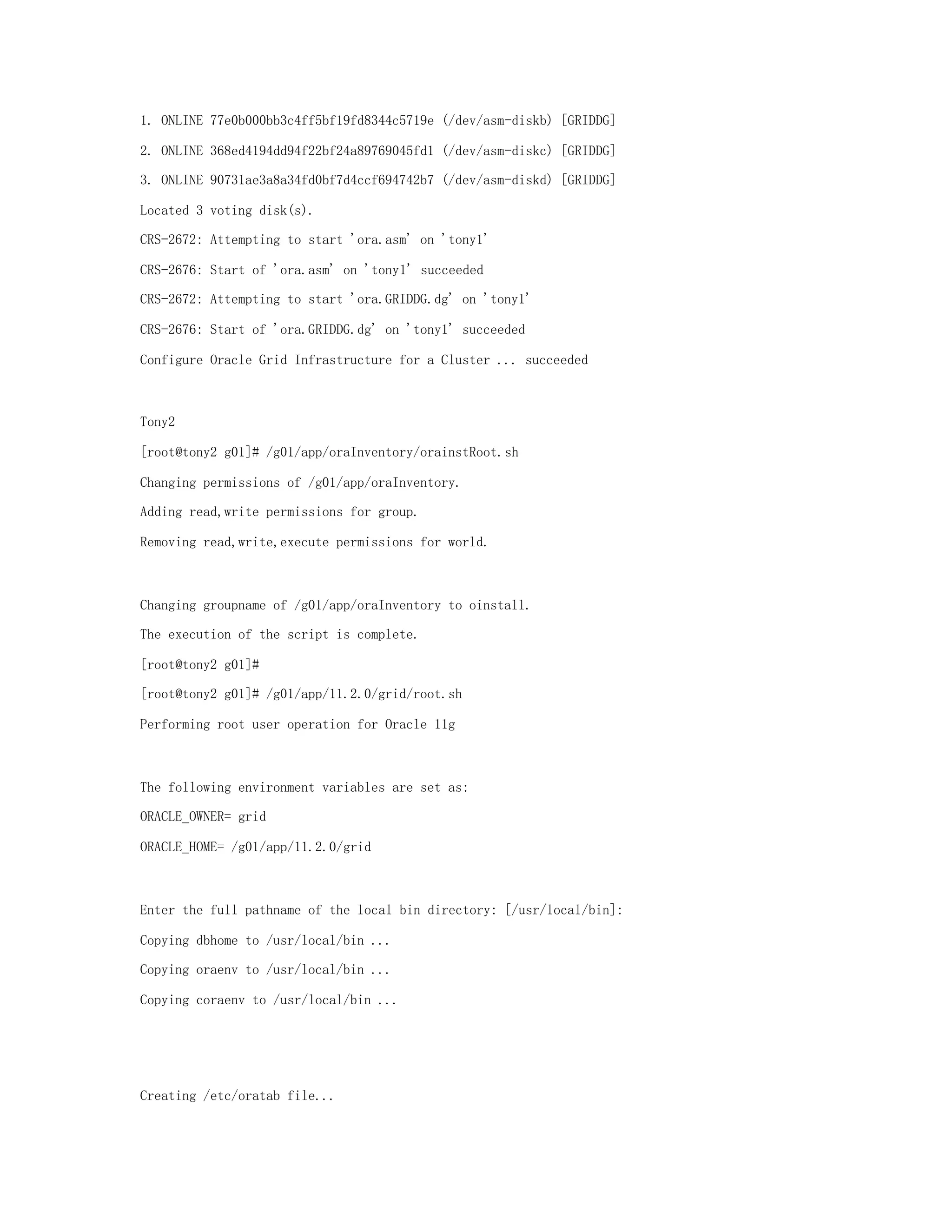 1. ONLINE 77e0b000bb3c4ff5bf19fd8344c5719e (/dev/asm-diskb) [GRIDDG]
2. ONLINE 368ed4194dd94f22bf24a89769045fd1 (/dev/asm-diskc) [GRIDDG]
3. ONLINE 90731ae3a8a34fd0bf7d4ccf694742b7 (/dev/asm-diskd) [GRIDDG]
Located 3 voting disk(s).
CRS-2672: Attempting to start 'ora.asm' on 'tony1'
CRS-2676: Start of 'ora.asm' on 'tony1' succeeded
CRS-2672: Attempting to start 'ora.GRIDDG.dg' on 'tony1'
CRS-2676: Start of 'ora.GRIDDG.dg' on 'tony1' succeeded
Configure Oracle Grid Infrastructure for a Cluster ... succeeded
Tony2
[root@tony2 g01]# /g01/app/oraInventory/orainstRoot.sh
Changing permissions of /g01/app/oraInventory.
Adding read,write permissions for group.
Removing read,write,execute permissions for world.
Changing groupname of /g01/app/oraInventory to oinstall.
The execution of the script is complete.
[root@tony2 g01]#
[root@tony2 g01]# /g01/app/11.2.0/grid/root.sh
Performing root user operation for Oracle 11g
The following environment variables are set as:
ORACLE_OWNER= grid
ORACLE_HOME= /g01/app/11.2.0/grid
Enter the full pathname of the local bin directory: [/usr/local/bin]:
Copying dbhome to /usr/local/bin ...
Copying oraenv to /usr/local/bin ...
Copying coraenv to /usr/local/bin ...
Creating /etc/oratab file...
 