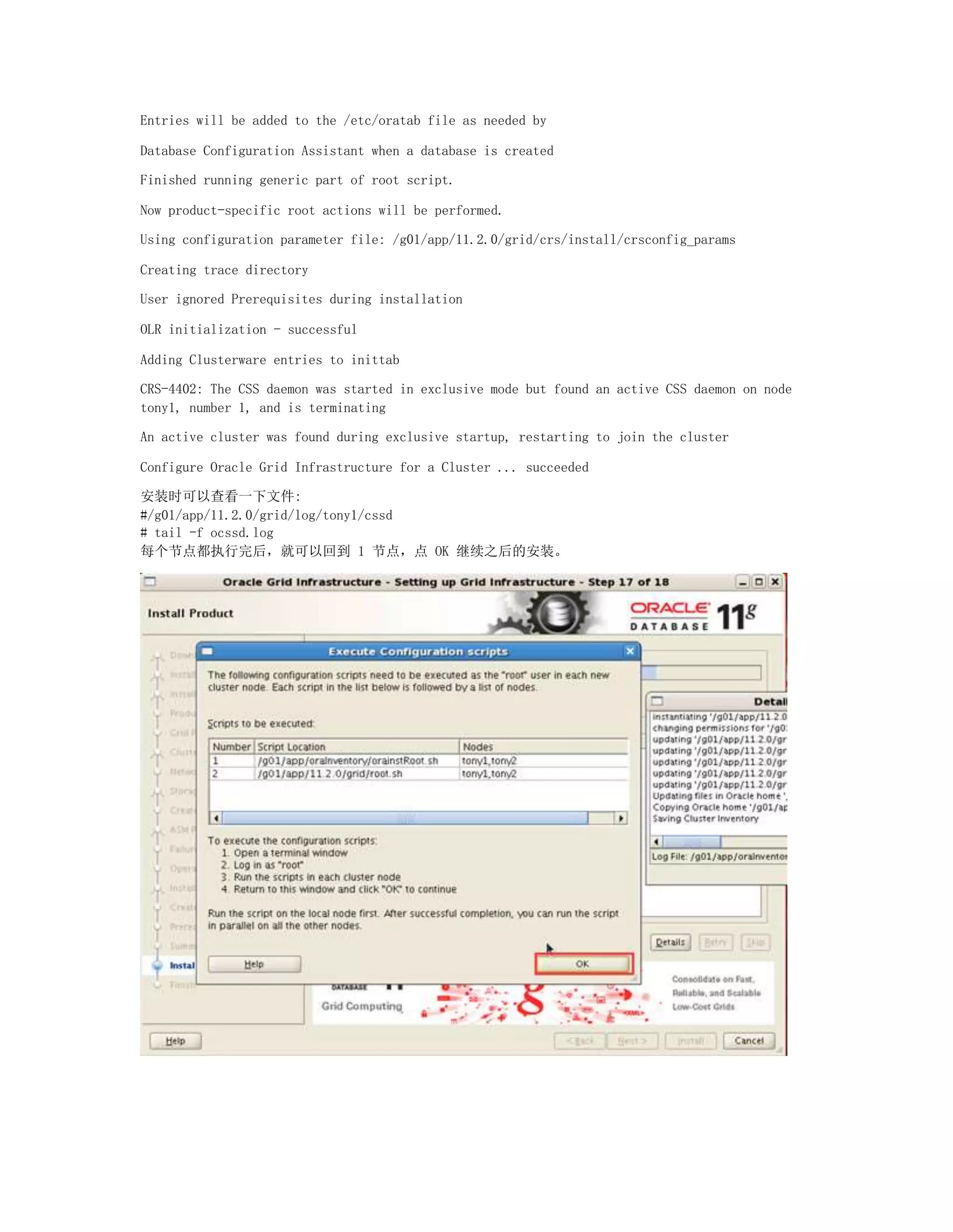 Entries will be added to the /etc/oratab file as needed by
Database Configuration Assistant when a database is created
Finished running generic part of root script.
Now product-specific root actions will be performed.
Using configuration parameter file: /g01/app/11.2.0/grid/crs/install/crsconfig_params
Creating trace directory
User ignored Prerequisites during installation
OLR initialization - successful
Adding Clusterware entries to inittab
CRS-4402: The CSS daemon was started in exclusive mode but found an active CSS daemon on node
tony1, number 1, and is terminating
An active cluster was found during exclusive startup, restarting to join the cluster
Configure Oracle Grid Infrastructure for a Cluster ... succeeded
安装时可以查看一下文件:
#/g01/app/11.2.0/grid/log/tony1/cssd
# tail -f ocssd.log
每个节点都执行完后，就可以回到 1 节点，点 OK 继续之后的安装。
 
