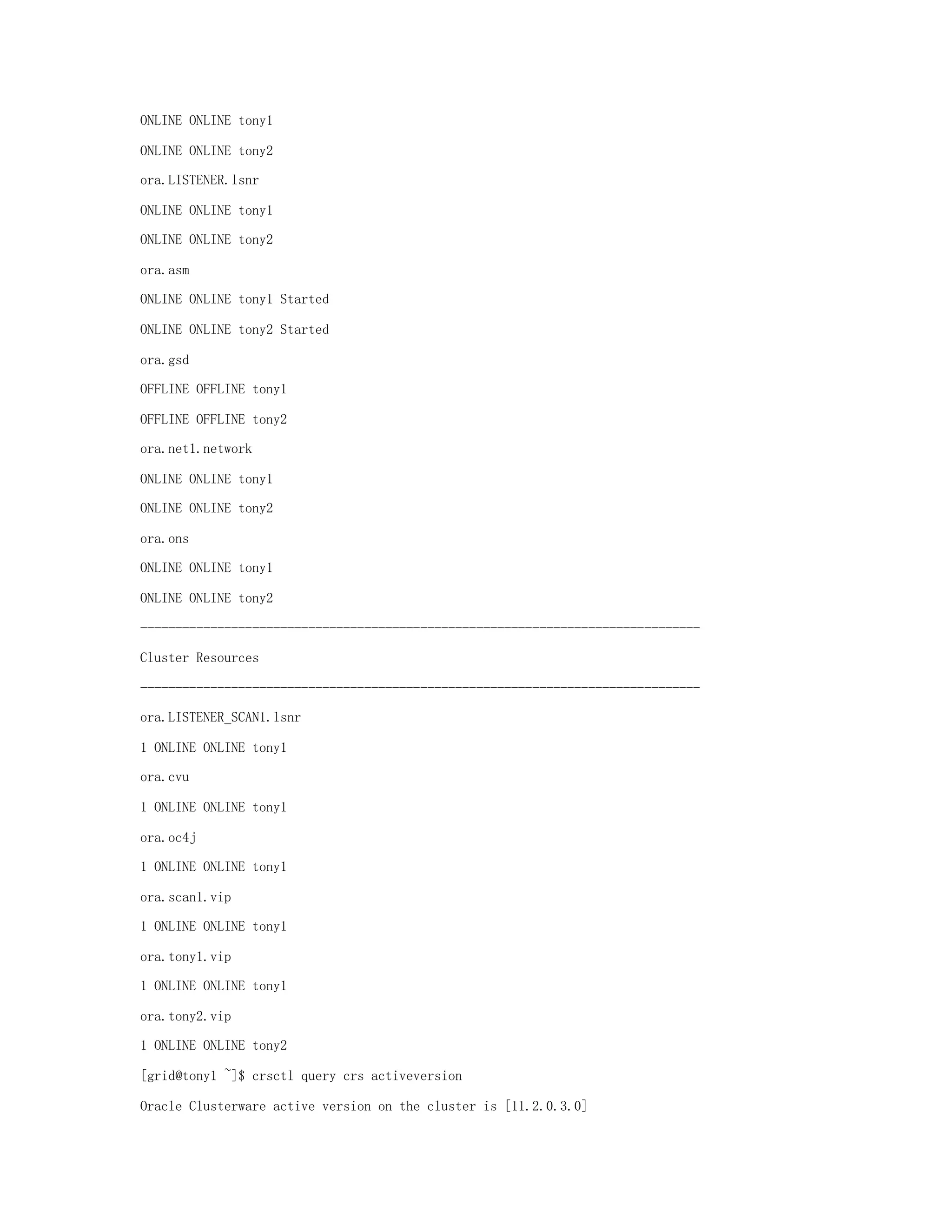 ONLINE ONLINE tony1
ONLINE ONLINE tony2
ora.LISTENER.lsnr
ONLINE ONLINE tony1
ONLINE ONLINE tony2
ora.asm
ONLINE ONLINE tony1 Started
ONLINE ONLINE tony2 Started
ora.gsd
OFFLINE OFFLINE tony1
OFFLINE OFFLINE tony2
ora.net1.network
ONLINE ONLINE tony1
ONLINE ONLINE tony2
ora.ons
ONLINE ONLINE tony1
ONLINE ONLINE tony2
--------------------------------------------------------------------------------
Cluster Resources
--------------------------------------------------------------------------------
ora.LISTENER_SCAN1.lsnr
1 ONLINE ONLINE tony1
ora.cvu
1 ONLINE ONLINE tony1
ora.oc4j
1 ONLINE ONLINE tony1
ora.scan1.vip
1 ONLINE ONLINE tony1
ora.tony1.vip
1 ONLINE ONLINE tony1
ora.tony2.vip
1 ONLINE ONLINE tony2
[grid@tony1 ~]$ crsctl query crs activeversion
Oracle Clusterware active version on the cluster is [11.2.0.3.0]
 