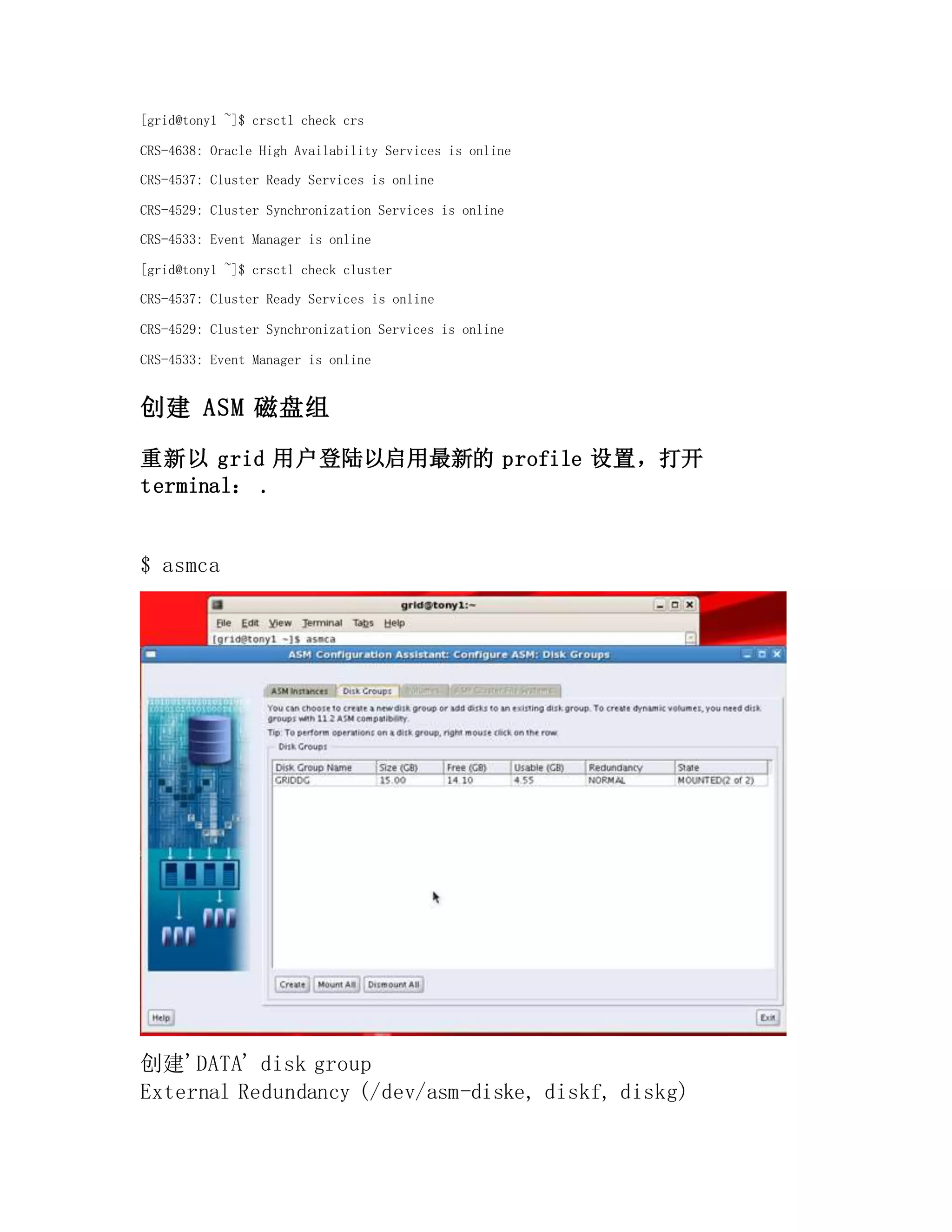 [grid@tony1 ~]$ crsctl check crs
CRS-4638: Oracle High Availability Services is online
CRS-4537: Cluster Ready Services is online
CRS-4529: Cluster Synchronization Services is online
CRS-4533: Event Manager is online
[grid@tony1 ~]$ crsctl check cluster
CRS-4537: Cluster Ready Services is online
CRS-4529: Cluster Synchronization Services is online
CRS-4533: Event Manager is online
创建 ASM 磁盘组
重新以 grid 用户登陆以启用最新的 profile 设置，打开
terminal： .
$ asmca
创建'DATA' disk group
External Redundancy (/dev/asm-diske, diskf, diskg)
 