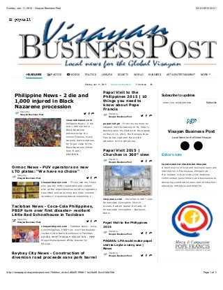 22/01/2015 22:37Sunday, Jan. 11, 2015 - Visayan Business Post
Page 1 of 5http://newspaper.visayanbizpost.com/?edition_id=bc4d6b20-99b8-11e4-9a08-0cc47a0d15fd
Sunday, Jan. 11, 2015 Read current edition Archives !
Subscribe to updates
Visayan Business Post
Local News for the Global Visayan
Editor's note
Local news for the Global Visayan
A fresh source of local and business news and
information in the Visayas, Philippines!
Our mission is to provide a link between
communities, government, and businesses by
delivering constructive news and information that
educates, motivates and inspires.
HEADLINES " PHOTOS # VIDEOS POLITICS LEISURE SOCIETY WORLD BUSINESS ART & ENTERTAINMENT MORE
*
visayanbizpost.com -
Philippine News - 2 die
and 1,000 injured in
Black Nazarene
procession Up to 1
million Filipinos, many
carrying replica statues,
try to get close to the
Black Nazarene (Photo
from ft.com)
PHILIPPIN...
Philippine News - 2 die and
1,000 injured in Black
Nazarene procession
Shared by
Visayan Business Post $ % &
visayanbizpost.com - "If you ask me, those
who pay the hefty registration and comply
with all the requirements and other regulatory
fees often end up earning less than ‘colorum’
operators”, Cayanong added, explaining t...
Ormoc News - PUV operators on new
LTO plates: “We have no choice”
Shared by
Visayan Business Post $ % &
visayanbizpost.com - Tacloban News - Coca-
Cola Philippines, PBSP turn over first disaster-
resilient Little Red Schoolhouse in Tacloban
GIVING HOPE THROUGH EDUCATION – PBSP
Project Management Office director for
Educati...
Tacloban News - Coca-Cola Philippines,
PBSP turn over first disaster- resilient
Little Red Schoolhouse in Tacloban
Shared by
Visayan Business Post $ % &
Baybay City News - Construction of
diversion road proceeds sans pork barrel
papalvisit.ph - From the moment he
stepped into the balcony of St. Peter’s
Basilica upon his election to the papacy
on March 13, 2013, His Holiness Pope
Francis has captured the world’s
attention for his simple me...
Papal Visit to the
Philippines 2015 | 10
things you need to
know about Pope
Francis
Shared by
Visayan Business Post $ % &
cbcpnews.com - Churches in 360° view
Immaculate Conception Church -
Guiuan, Eastern Samar Our Lady of
Immaculate Conception – Baclayon,
Bohol
Papal Visit 2015 |
Churches in 360° view
Shared by
Visayan Business Post $ % &
Papal Visit to the Philippines
2015
Shared by
Visayan Business Post $ % &
PAGASA: LPA could make papal
visit to Leyte a rainy one |
News
Shared by
Visayan Business Post $ % &
Celebs visit Yolanda-hit areas
Subscribeenter your email address
○$ ○(
)
 