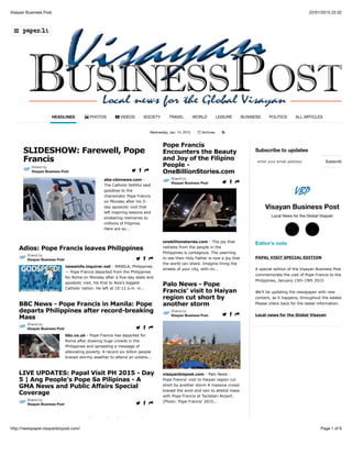 22/01/2015 22:32Visayan Business Post
Page 1 of 6http://newspaper.visayanbizpost.com/
Wednesday, Jan. 14, 2015 Archives !
Subscribe to updates
Visayan Business Post
Local News for the Global Visayan
Editor's note
PAPAL VISIT SPECIAL EDITION
A special edition of the Visayan Business Post to
commemorate the visit of Pope Francis to the
Philippines, January 15th-19th 2015
We’ll be updating the newspaper with new
content, as it happens, throughout the weekend.
Please check back for the latest information.
Local news for the Global Visayan
HEADLINES " PHOTOS # VIDEOS SOCIETY TRAVEL WORLD LEISURE BUSINESS POLITICS ALL ARTICLES
*
abs-cbnnews.com -
The Catholic faithful said
goodbye to the
charismatic Pope Francis
on Monday after his 5-
day apostolic visit that
left inspiring lessons and
endearing memories to
millions of Filipinos.
Here are so...
SLIDESHOW: Farewell, Pope
Francis
Shared by
Visayan Business Post $ % &
newsinfo.inquirer.net - MANILA, Philippines
— Pope Francis departed from the Philippines
for Rome on Monday after a five-day state and
apostolic visit, his first to Asia’s biggest
Catholic nation. He left at 10:12 a.m. vi...
Adios: Pope Francis leaves Philippines
Shared by
Visayan Business Post $ % &
bbc.co.uk - Pope Francis has departed for
Rome after drawing huge crowds in the
Philippines and spreading a message of
alleviating poverty. A record six billion people
braved stormy weather to attend an outdoo...
BBC News - Pope Francis in Manila: Pope
departs Philippines after record-breaking
Mass
Shared by
Visayan Business Post $ % &
gmanetwork.com - Pope Francis is on his
LIVE UPDATES: Papal Visit PH 2015 - Day
5 | Ang People's Pope Sa Pilipinas - A
GMA News and Public Affairs Special
Coverage
Shared by
Visayan Business Post $ % &
onebillionstories.com - The joy that
radiates from the people in the
Philippines is contagious. The yearning
to see their Holy Father is now a joy that
the world can share. Imagine lining the
streets of your city, with mi...
Pope Francis
Encounters the Beauty
and Joy of the Filipino
People -
OneBillionStories.com
Shared by
Visayan Business Post $ % &
visayanbizpost.com - Palo News -
Pope Francis’ visit to Haiyan region cut
short by another storm A massive crowd
braved the wind and rain to attend mass
with Pope Francis at Tacloban Airport.
(Photo: Pope Francis' 2015...
Palo News - Pope
Francis’ visit to Haiyan
region cut short by
another storm
Shared by
Visayan Business Post $ % &
Subscribeenter your email address
○$ ○(
)
 