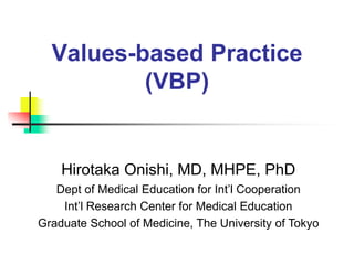 Values-based Practice
(VBP)
Hirotaka Onishi, MD, MHPE, PhD
Dept of Medical Education for Int’l Cooperation
Int’l Research Center for Medical Education
Graduate School of Medicine, The University of Tokyo
 