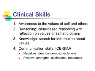 Clinical Skills
1. Awareness to the values of self and others
2. Reasoning: case-based reasoning with
reflection on values of self and others
3. Knowledge: search for information about
values
4. Communication skills: ICE-StAR
 Negative: idea, concern, expectations
 Positive: strengths, aspirations, resources
 