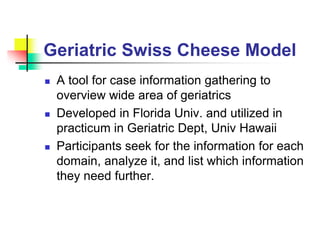 Geriatric Swiss Cheese Model
 A tool for case information gathering to
overview wide area of geriatrics
 Developed in Florida Univ. and utilized in
practicum in Geriatric Dept, Univ Hawaii
 Participants seek for the information for each
domain, analyze it, and list which information
they need further.
 