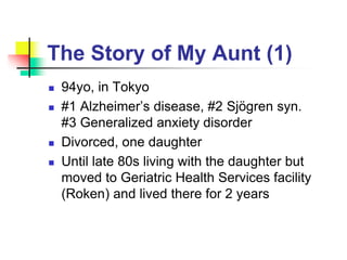 The Story of My Aunt (1)
 94yo, in Tokyo
 #1 Alzheimer’s disease, #2 Sjögren syn.
#3 Generalized anxiety disorder
 Divorced, one daughter
 Until late 80s living with the daughter but
moved to Geriatric Health Services facility
(Roken) and lived there for 2 years
 