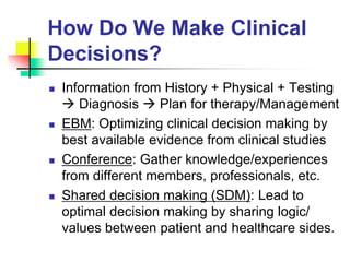 How Do We Make Clinical
Decisions?
 Information from History + Physical + Testing
 Diagnosis  Plan for therapy/Management
 EBM: Optimizing clinical decision making by
best available evidence from clinical studies
 Conference: Gather knowledge/experiences
from different members, professionals, etc.
 Shared decision making (SDM): Lead to
optimal decision making by sharing logic/
values between patient and healthcare sides.
 