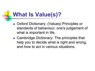 What Is Value(s)?
 Oxford Dictionary: (Values) Principles or
standards of behaviour; one's judgement of
what is important in life.
 Cambridge Dictionary: The principles that
help you to decide what is right and wrong,
and how to act in various situations.
 