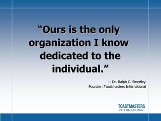 “ Ours is the only  organization I know  dedicated to the individual.”   —  Dr. Ralph C. Smedley   Founder, Toastmasters International 