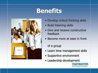 Benefits Develop critical thinking skills Build listening skills Give and receive constructive feedback Become more at ease in front  of a group Learn time management skills Supportive environment Leadership development 