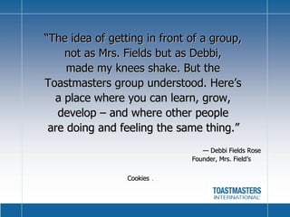 “ The idea of getting in front of a group,  not as Mrs. Fields but as Debbi,  made my knees shake. But the  Toastmasters group understood. Here’s  a place where you can learn, grow,  develop – and where other people  are doing and feeling the same thing.”       —  Debbi Fields Rose      Founder, Mrs. Field’s Cookies  .   