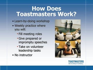 Learn-by-doing workshop Weekly practice where  you will: Fill meeting roles Give prepared or impromptu speeches  Take on volunteer leadership tasks No instructor  How Does Toastmasters Work? 