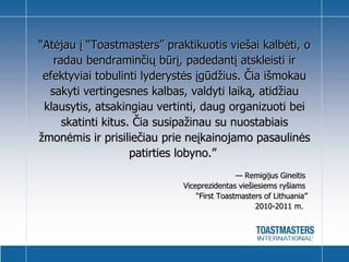 “ Atėjau į “Toastmasters” praktikuotis viešai kalbėti, o radau bendraminčių būrį, padedantį atskleisti ir efektyviai tobulinti lyderystės įgūdžius. Čia išmokau sakyti vertingesnes kalbas, valdyti laiką, atidžiau klausytis, atsakingiau vertinti, daug organizuoti bei skatinti kitus. Čia susipažinau su nuostabiais žmonėmis ir prisiliečiau prie neįkainojamo pasaulinės patirties lobyno. ”      —  Remigijus Gineitis   Viceprezidentas viešiesiems ryšiams   “First Toastmasters of Lithuania”  2010-2011 m.    