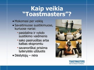 Mokomasi per veiklą Savaitiniuose susitikimuose, kuriuose nariai : pasidalina ir vykdo susitikimo vaidmenis sako pasiruoštas arba kalbas ekspromtu  savanoriškai prisiima lyderystės užduotis Dėstytojų   – nėra  Kaip veikia “ Toastmasters ” ? 