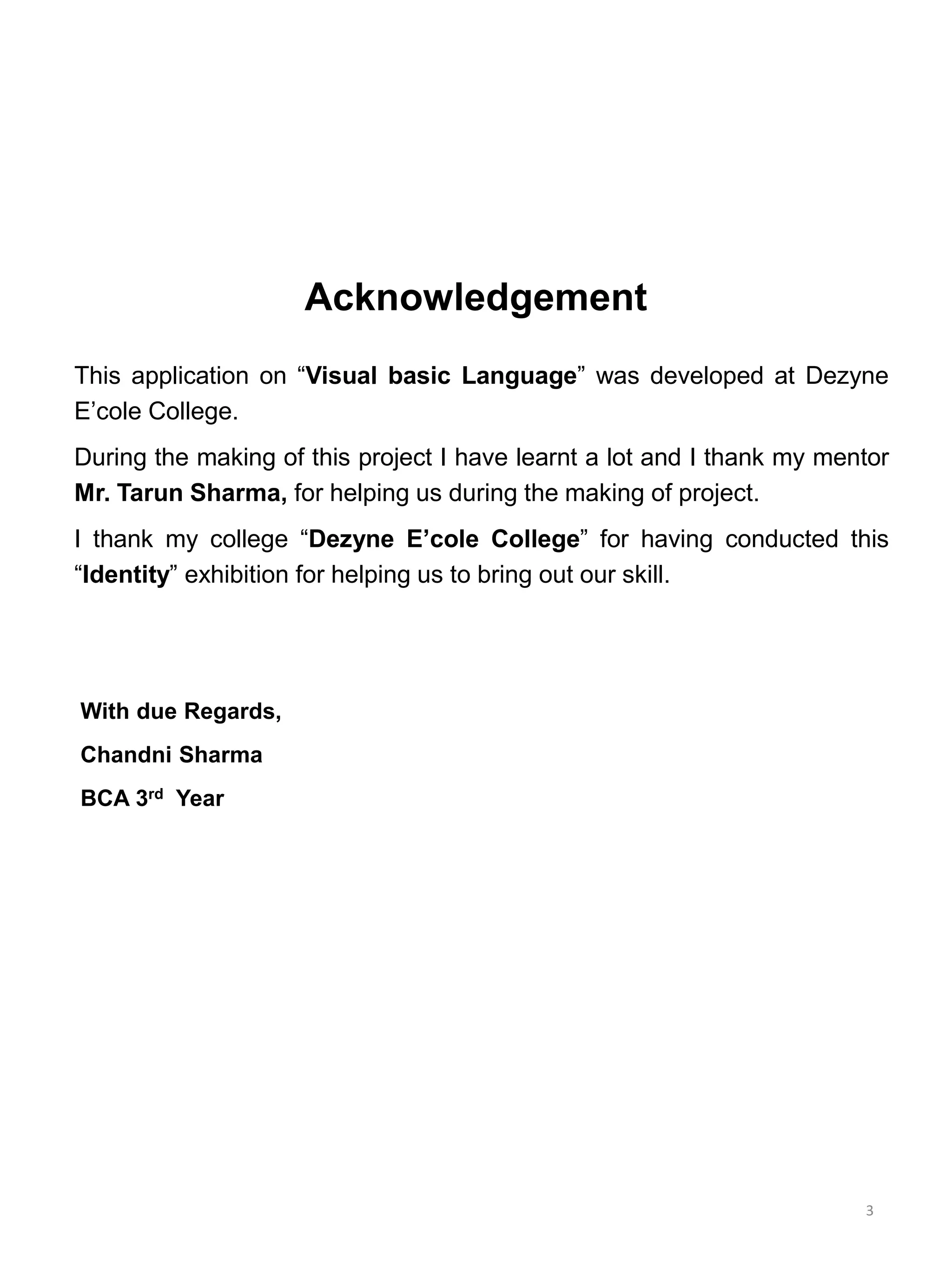 Acknowledgement
This application on “Visual basic Language” was developed at Dezyne
E’cole College.
During the making of this project I have learnt a lot and I thank my mentor
Mr. Tarun Sharma, for helping us during the making of project.
I thank my college “Dezyne E’cole College” for having conducted this
“Identity” exhibition for helping us to bring out our skill.
With due Regards,
Chandni Sharma
BCA 3rd Year
3
 