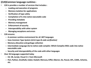 (CLR)Common language runtime:-
• CLR is provides a number of services that includes:-
– Loading and execution of programs
– Memory isolation for applications
– Verification of type safety
– Compilation of IL into native executable code
– Providing metadata
– Memory management
– Enforcement of security
– Interoperability with other system
– Managing exceptions and errors
• CLR ensures:
– A common runtime environment for all .NET languages
– Uses Common Type System (strict-type & code-verification)
– Memory allocation and garbage collection
– Intermediate Language (IL) to native code compiler. Which Compiles MSIL code into native
executable code
– Security and interoperability of the code with other languages
• Over 36 languages supported today
– C#, VB, Jscript, Visual C++ from Microsoft
– Perl, Python, Smalltalk, Cobol, Haskell, Mercury, Eiffel, Oberon, Oz, Pascal, APL, CAML, Scheme,
etc.
 