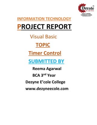 INFORMATION TECHNOLOGY
PROJECT REPORT
Visual Basic
TOPIC
Timer Control
SUBMITTED BY
Reema Agarwal
BCA 3nd
Year
Dezyne E’cole College
www.dezyneecole.com
 